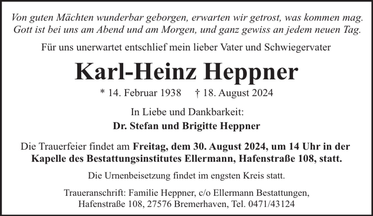 <p>Von guten Mächten wunderbar geborgen, erwarten wir getrost, was kommen mag.<br />Gott ist bei uns am Abend und am Morgen, und ganz gewiss an jedem neuen Tag.<br />Für uns unerwartet entschlief mein lieber Vater und Schwiegervater</p><p>Karl-Heinz Heppner<br />* 14. Februar 1938</p><p>† 18. August 2024</p><p>In Liebe und Dankbarkeit:<br />Dr. Stefan und Brigitte Heppner<br />Die Trauerfeier findet am Freitag, dem 30. August 2024, um 14 Uhr in der<br />Kapelle des Bestattungsinstitutes Ellermann, Hafenstraße 108, statt.<br />Die Urnenbeisetzung findet im engsten Kreis statt.<br />Traueranschrift: Familie Heppner, c/o Ellermann Bestattungen,<br />Hafenstraße 108, 27576 Bremerhaven, Tel. 0471/43124</p>