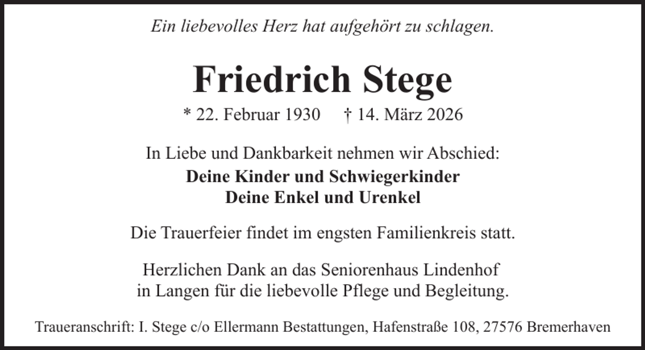 <p>Ein liebevolles Herz hat aufgehört zu schlagen.</p><p>Friedrich Stege</p><p>* 22. Februar 1930</p><p>† 14. März 2026</p><p>In Liebe und Dankbarkeit nehmen wir Abschied:<br />Deine Kinder und Schwiegerkinder<br />Deine Enkel und Urenkel<br />Die Trauerfeier findet im engsten Familienkreis statt.<br />Herzlichen Dank an das Seniorenhaus Lindenhof<br />in Langen für die liebevolle Pflege und Begleitung.<br />Traueranschrift: I. Stege c/o Ellermann Bestattungen, Hafenstraße 108, 27576 Bremerhaven</p>