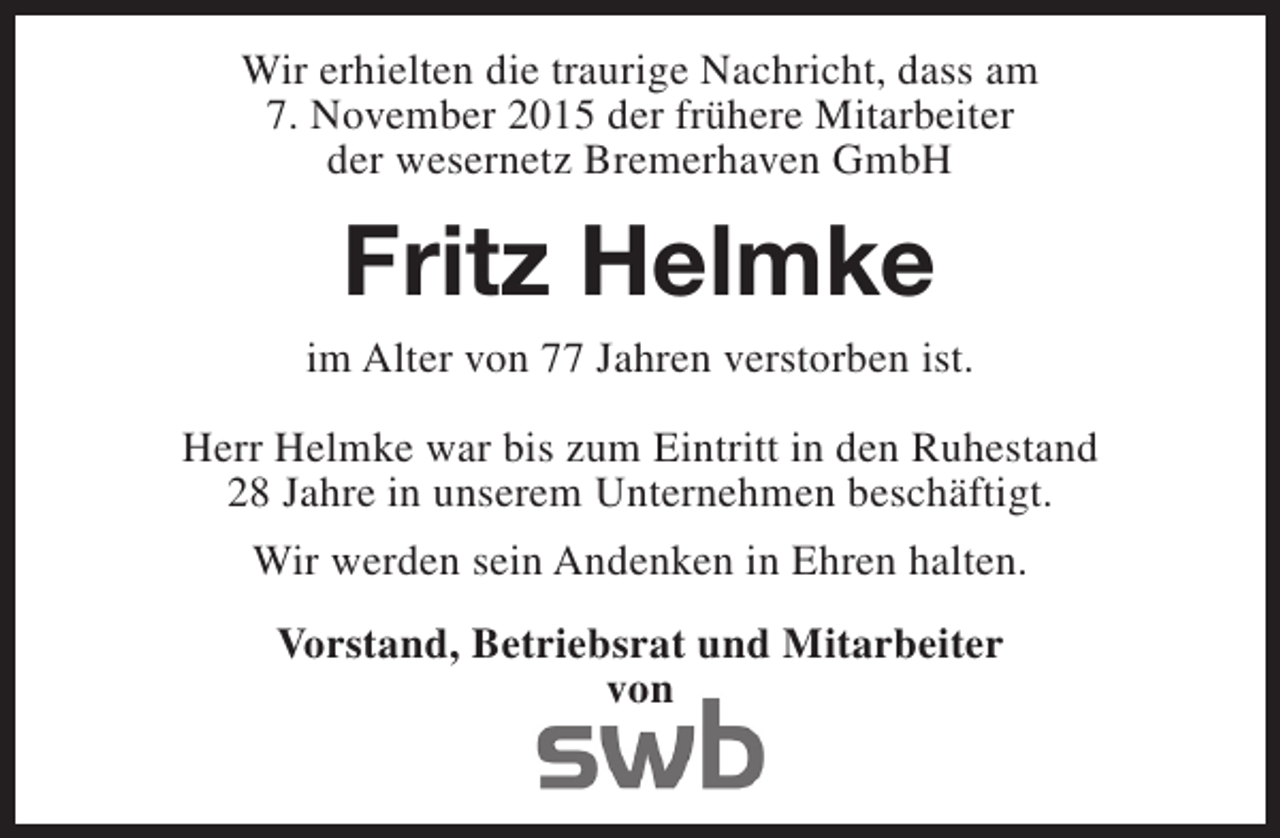<p>Wir erhielten die traurige Nachricht, dass am<br />7. November 2015 der frühere Mitarbeiter<br />der wesernetz Bremerhaven GmbH</p><p>Fritz Helmke<br />im Alter von 77 Jahren verstorben ist.<br />Herr Helmke war bis zum Eintritt in den Ruhestand<br />28 Jahre in unserem Unternehmen beschäftigt.<br />Wir werden sein Andenken in Ehren halten.<br />Vorstand, Betriebsrat und Mitarbeiter<br />von</p>