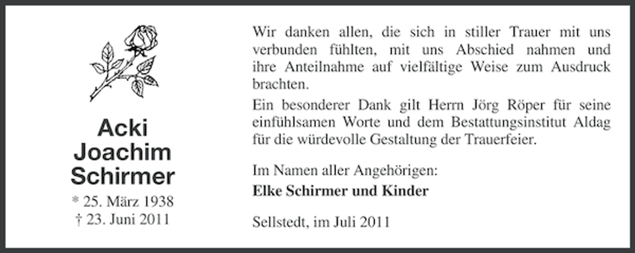 <p>Acki<br />Joachim<br />Schirmer<br />* 25. März 1938<br />† 23. Juni 2011</p><p>Wir danken allen, die sich in stiller Trauer mit uns<br />verbunden fühlten, mit uns Abschied nahmen und<br />ihre Anteilnahme auf vielfältige Weise zum Ausdruck<br />brachten.<br />Ein besonderer Dank gilt Herrn Jörg Röper für seine<br />einfühlsamen Worte und dem Bestattungsinstitut Aldag<br />für die würdevolle Gestaltung der Trauerfeier.<br />Im Namen aller Angehörigen:<br />Elke Schirmer und Kinder<br />Sellstedt, im Juli 2011</p>