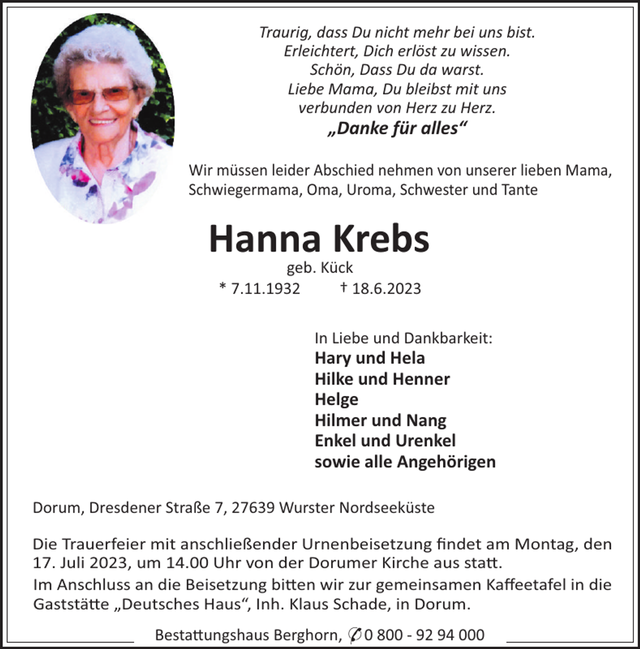 <p>Traurig, dass Du nicht mehr bei uns bist.<br />Erleichtert, Dich erlöst zu wissen.<br />Schön, Dass Du da warst.<br />Liebe Mama, Du bleibst mit uns<br />verbunden von Herz zu Herz.</p><p>„Danke für alles“<br />Wir müssen leider Abschied nehmen von unserer lieben Mama,<br />Schwiegermama, Oma, Uroma, Schwester und Tante</p><p>Hanna<br />Krebs<br />geb. Kück<br />* 7.11.1932</p><p>† 18.6.2023<br />In Liebe und Dankbarkeit:</p><p>Hary und Hela<br />Hilke und Henner<br />Helge<br />Hilmer und Nang<br />Enkel und Urenkel<br />sowie alle Angehörigen<br />Dorum, Dresdener Straße 7, 27639 Wurster Nordseeküste<br />Die Trauerfeier mit anschließender Urnenbeisetzung ﬁndet am Montag, den<br />17. Juli 2023, um 14.00 Uhr von der Dorumer Kirche aus sta!.<br />Im Anschluss an die Beisetzung bi!en wir zur gemeinsamen Kaﬀeetafel in die<br />Gaststä!e „Deutsches Haus“, Inh. Klaus Schade, in Dorum.<br />Besta!ungshaus Berghorn, * 0 800 - 92 94 000</p>