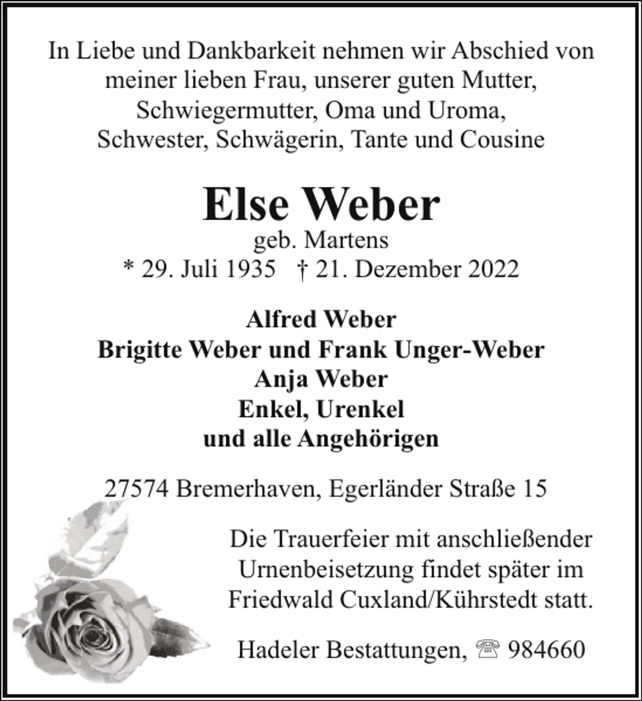 <p>In Liebe und Dankbarkeit nehmen wir Abschied von<br />meiner lieben Frau, unserer guten Mutter,<br />Schwiegermutter, Oma und Uroma,<br />Schwester, Schwägerin, Tante und Cousine</p><p>Else Weber</p><p>geb. Martens<br />* 29. Juli 1935 † 21. Dezember 2022<br />Alfred Weber<br />Brigitte Weber und Frank Unger-Weber<br />Anja Weber<br />Enkel, Urenkel<br />und alle Angehörigen<br />27574 Bremerhaven, Egerländer Straße 15<br />Die Trauerfeier mit anschließender<br />Urnenbeisetzung findet später im<br />Friedwald Cuxland/Kührstedt statt.<br />Hadeler Bestattungen, ' 984660</p>