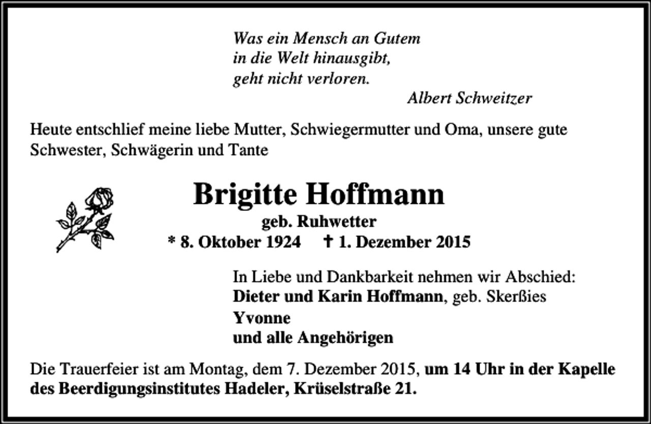 <p>Was ein Mensch an Gutem<br />in die Welt hinausgibt,<br />geht nicht verloren.<br />Albert Schweitzer<br />Heute entschlief meine liebe Mutter, Schwiegermutter und Oma, unsere gute<br />Schwester, Schwägerin und Tante</p><p>Brigitte Hoffmann</p><p>geb. Ruhwetter<br />* 8. Oktober 1924 B 1. Dezember 2015<br />In Liebe und Dankbarkeit nehmen wir Abschied:<br />Dieter und Karin Hoffmann, geb. Skerßies<br />Yvonne<br />und alle Angehörigen<br />Die Trauerfeier ist am Montag, dem 7. Dezember 2015, um 14 Uhr in der Kapelle<br />des Beerdigungsinstitutes Hadeler, Krüselstraße 21.</p>