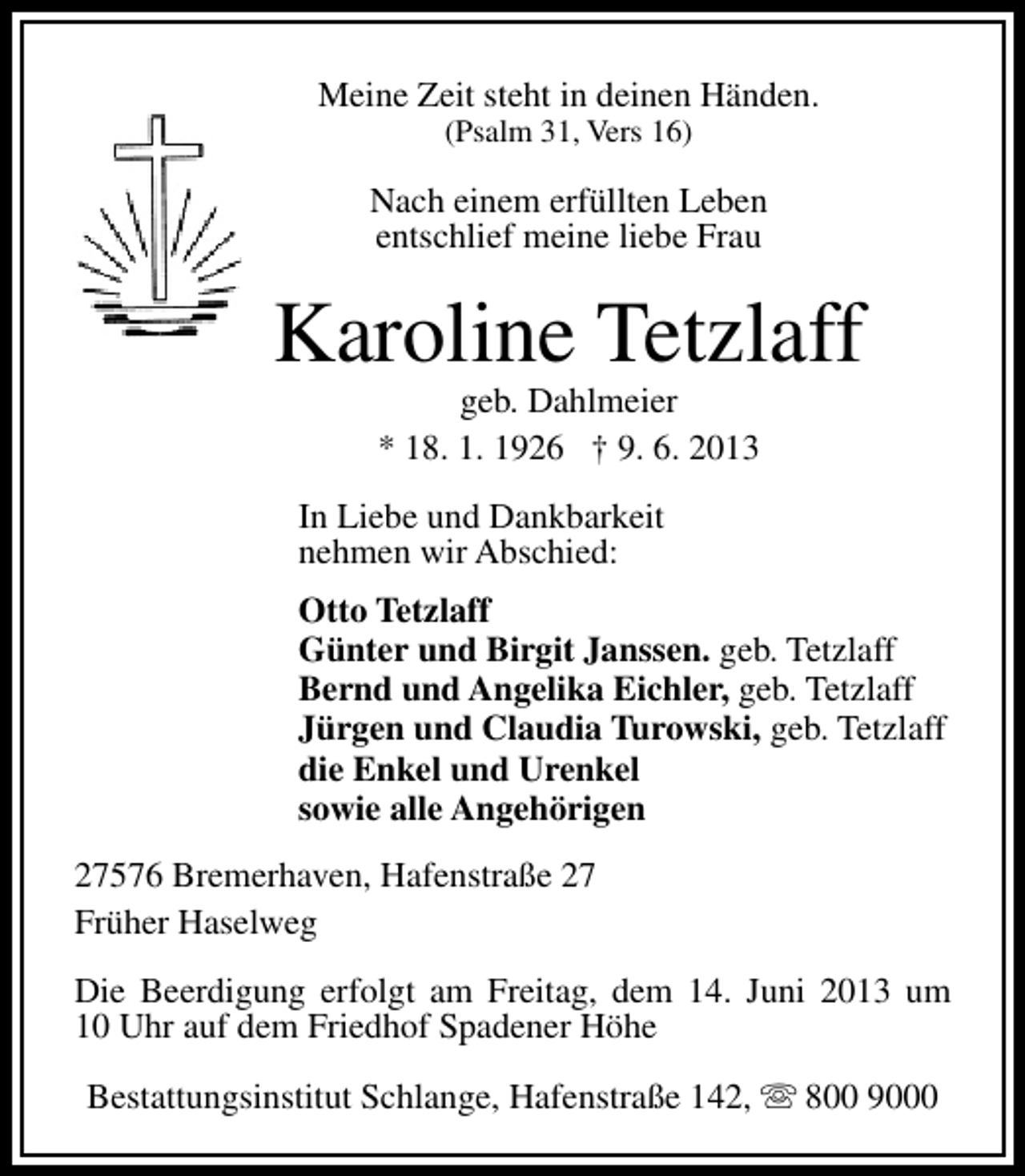 <p>Meine Zeit steht in deinen Händen.<br />(Psalm 31, Vers 16)</p><p>Nach einem erfüllten Leben<br />entschlief meine liebe Frau</p><p>Karoline Tetzlaff<br />geb. Dahlmeier<br />* 18. 1. 1926 † 9. 6. 2013</p><p>In Liebe und Dankbarkeit<br />nehmen wir Abschied:<br />Otto Tetzlaff<br />Günter und Birgit Janssen. geb. Tetzlaff<br />Bernd und Angelika Eichler, geb. Tetzlaff<br />Jürgen und Claudia Turowski, geb. Tetzlaff<br />die Enkel und Urenkel<br />sowie alle Angehörigen<br />27576 Bremerhaven, Hafenstraße 27<br />Früher Haselweg<br />Die Beerdigung erfolgt am Freitag, dem 14. Juni 2013 um<br />10 Uhr auf dem Friedhof Spadener Höhe<br />Bestattungsinstitut Schlange, Hafenstraße 142, s 800 9000</p>