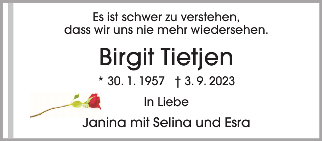 <p>Es ist schwer zu verstehen,<br />dass wir uns nie mehr wiedersehen.</p><p>Birgit Tietjen<br />* 30. 1. 1957 † 3. 9. 2023<br />In Liebe</p><p>Janina mit Selina und Esra</p>