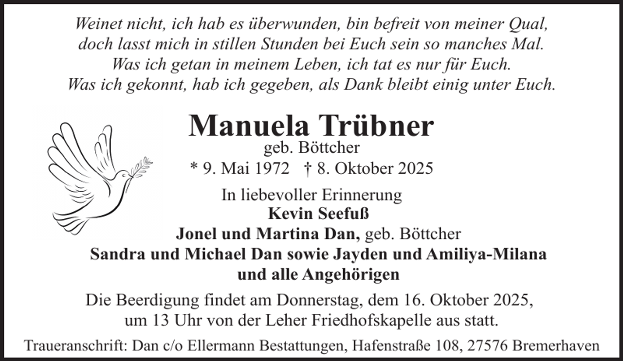 <p>Weinet nicht, ich hab es überwunden, bin befreit von meiner Qual,<br />doch lasst mich in stillen Stunden bei Euch sein so manches Mal.<br />Was ich getan in meinem Leben, ich tat es nur für Euch.<br />Was ich gekonnt, hab ich gegeben, als Dank bleibt einig unter Euch.</p><p>Manuela Trübner<br />geb. Böttcher<br />* 9. Mai 1972 † 8. Oktober 2025</p><p>In liebevoller Erinnerung<br />Kevin Seefuß<br />Jonel und Martina Dan, geb. Böttcher<br />Sandra und Michael Dan sowie Jayden und Amiliya-Milana<br />und alle Angehörigen<br />Die Beerdigung findet am Donnerstag, dem 16. Oktober 2025,<br />um 13 Uhr von der Leher Friedhofskapelle aus statt.<br />Traueranschrift: Dan c/o Ellermann Bestattungen, Hafenstraße 108, 27576 Bremerhaven</p>