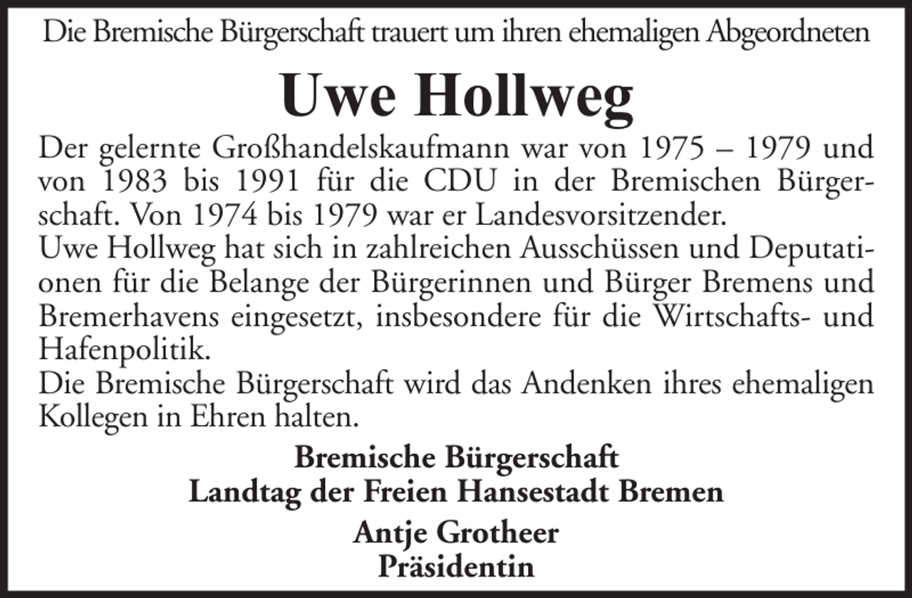 <p>Die Bremische Bürgerschaft trauert um ihren ehemaligen Abgeordneten</p><p>Uwe Hollweg</p><p>Der gelernte Großhandelskaufmann war von 1975 – 1979 und<br />von 1983 bis 1991 für die CDU in der Bremischen Bürgerschaft. Von 1974 bis 1979 war er Landesvorsitzender.<br />Uwe Hollweg hat sich in zahlreichen Ausschüssen und Deputationen für die Belange der Bürgerinnen und Bürger Bremens und<br />Bremerhavens eingesetzt, insbesondere für die Wirtschafts- und<br />Hafenpolitik.<br />Die Bremische Bürgerschaft wird das Andenken ihres ehemaligen<br />Kollegen in Ehren halten.<br />Bremische Bürgerschaft<br />Landtag der Freien Hansestadt Bremen<br />Antje Grotheer<br />Präsidentin</p>