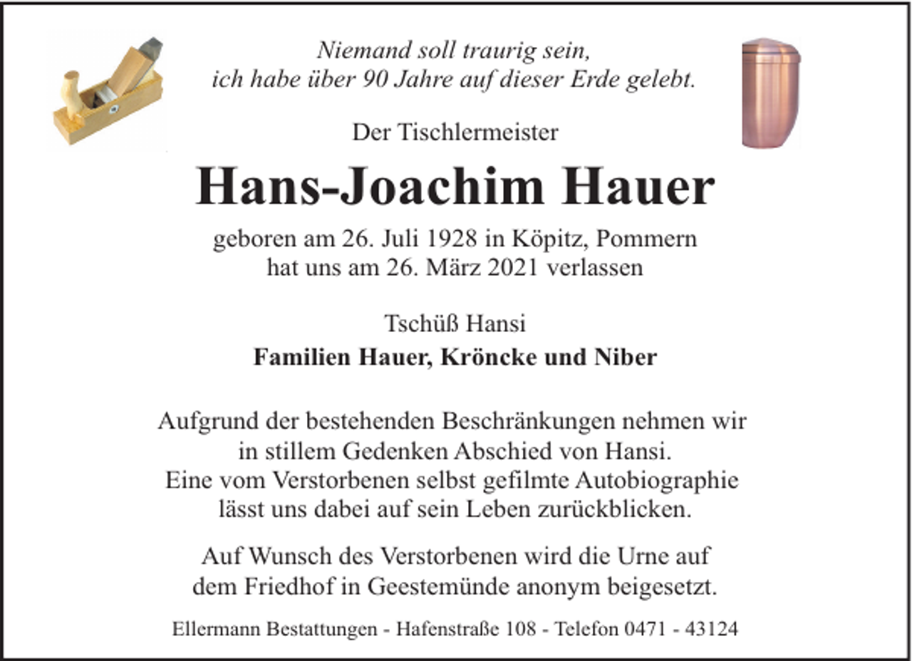 <p>Niemand soll traurig sein,<br />ich habe über 90 Jahre auf dieser Erde gelebt.<br />Der Tischlermeister</p><p>Hans-Joachim Hauer<br />geboren am 26. Juli 1928 in Köpitz, Pommern<br />hat uns am 26. März 2021 verlassen<br />Tschüß Hansi<br />Familien Hauer, Kröncke und Niber<br />Aufgrund der bestehenden Beschränkungen nehmen wir<br />in stillem Gedenken Abschied von Hansi.<br />Eine vom Verstorbenen selbst gefilmte Autobiographie<br />lässt uns dabei auf sein Leben zurückblicken.<br />Auf Wunsch des Verstorbenen wird die Urne auf<br />dem Friedhof in Geestemünde anonym beigesetzt.<br />Ellermann Bestattungen - Hafenstraße 108 - Telefon 0471 - 43124</p>