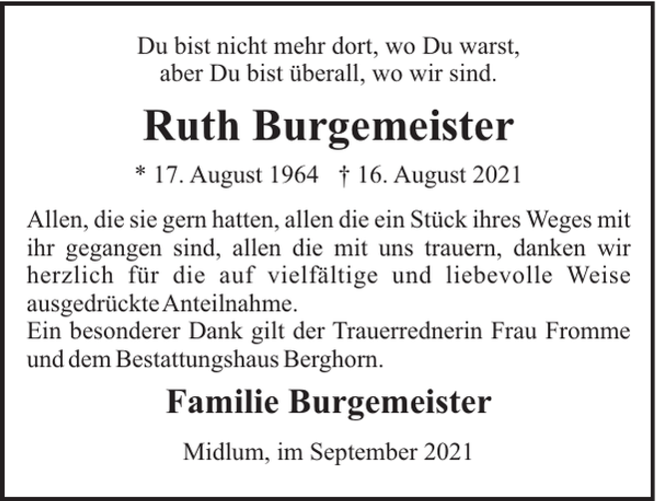 <p>Du bist nicht mehr dort, wo Du warst,<br />aber Du bist überall, wo wir sind.</p><p>Ruth Burgemeister<br />* 17. August 1964 † 16. August 2021<br />Allen, die sie gern hatten, allen die ein Stück ihres Weges mit<br />ihr gegangen sind, allen die mit uns trauern, danken wir<br />herzlich für die auf vielfältige und liebevolle Weise<br />ausgedrückteAnteilnahme.<br />Ein besonderer Dank gilt der Trauerrednerin Frau Fromme<br />und dem Bestattungshaus Berghorn.</p><p>Familie Burgemeister<br />Midlum, im September 2021</p>