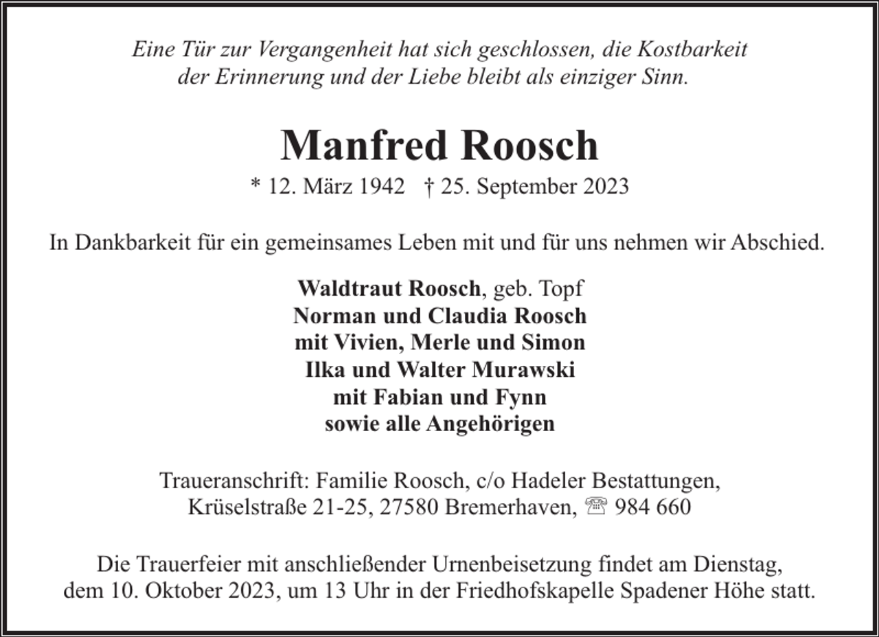 <p>Eine Tür zur Vergangenheit hat sich geschlossen, die Kostbarkeit<br />der Erinnerung und der Liebe bleibt als einziger Sinn.</p><p>Manfred Roosch</p><p>* 12. März 1942 † 25. September 2023<br />In Dankbarkeit für ein gemeinsames Leben mit und für uns nehmen wir Abschied.<br />Waldtraut Roosch, geb. Topf<br />Norman und Claudia Roosch<br />mit Vivien, Merle und Simon<br />Ilka und Walter Murawski<br />mit Fabian und Fynn<br />sowie alle Angehörigen<br />Traueranschrift: Familie Roosch, c/o Hadeler Bestattungen,<br />Krüselstraße 21-25, 27580 Bremerhaven, ' 984 660<br />Die Trauerfeier mit anschließender Urnenbeisetzung findet am Dienstag,<br />dem 10. Oktober 2023, um 13 Uhr in der Friedhofskapelle Spadener Höhe statt.</p>