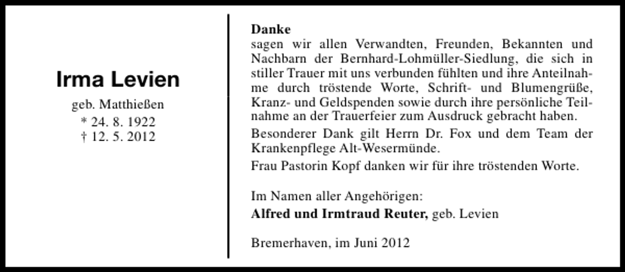 <p>Irma Levien<br />geb. Matthießen<br />* 24. 8. 1922<br />† 12. 5. 2012</p><p>Danke<br />sagen wir allen Verwandten, Freunden, Bekannten und<br />Nachbarn der Bernhard-Lohmüller-Siedlung, die sich in<br />stiller Trauer mit uns verbunden fühlten und ihre Anteilnahme durch tröstende Worte, Schrift- und Blumengrüße,<br />Kranz- und Geldspenden sowie durch ihre persönliche Teilnahme an der Trauerfeier zum Ausdruck gebracht haben.<br />Besonderer Dank gilt Herrn Dr. Fox und dem Team der<br />Krankenpflege Alt-Wesermünde.<br />Frau Pastorin Kopf danken wir für ihre tröstenden Worte.<br />Im Namen aller Angehörigen:<br />Alfred und Irmtraud Reuter, geb. Levien<br />Bremerhaven, im Juni 2012</p>