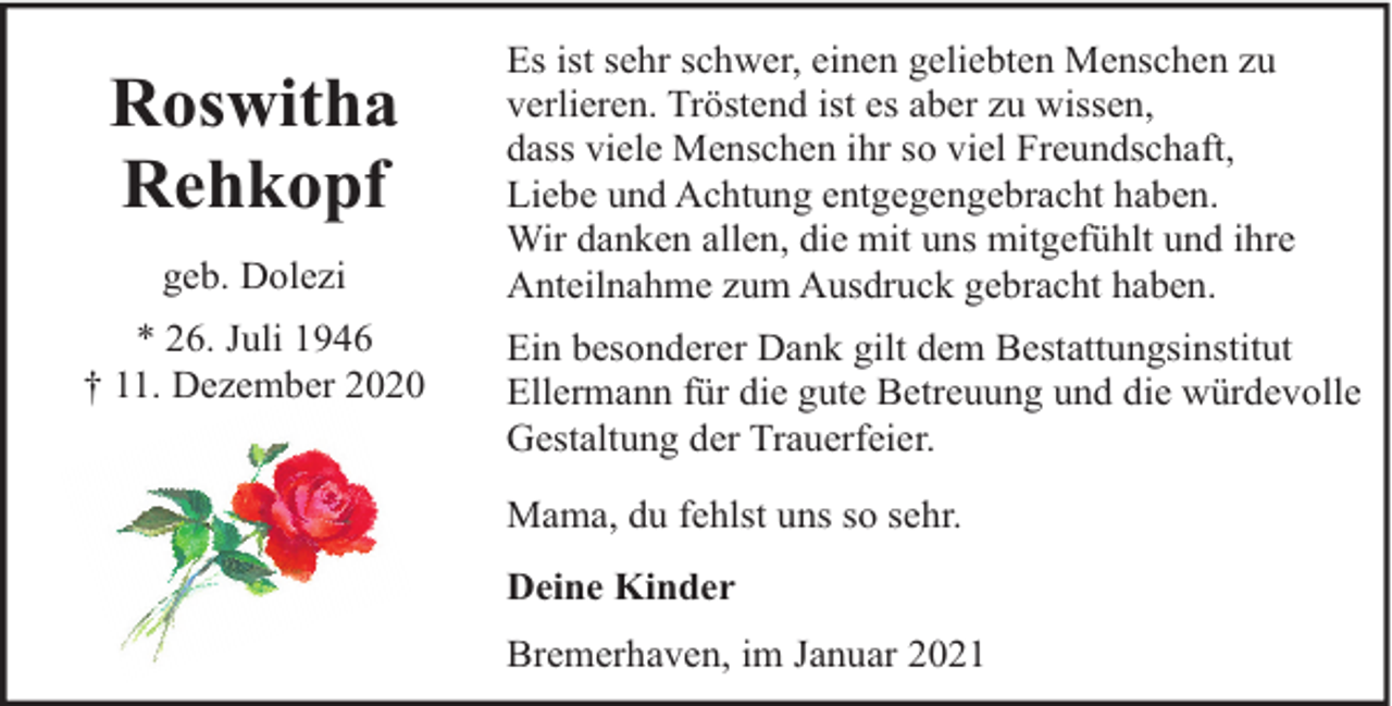 <p>Roswitha<br />Rehkopf<br />geb. Dolezi<br />* 26. Juli 1946<br />† 11. Dezember 2020</p><p>Es ist sehr schwer, einen geliebten Menschen zu<br />verlieren. Tröstend ist es aber zu wissen,<br />dass viele Menschen ihr so viel Freundschaft,<br />Liebe und Achtung entgegengebracht haben.<br />Wir danken allen, die mit uns mitgefühlt und ihre<br />Anteilnahme zum Ausdruck gebracht haben.<br />Ein besonderer Dank gilt dem Bestattungsinstitut<br />Ellermann für die gute Betreuung und die würdevolle<br />Gestaltung der Trauerfeier.<br />Mama, du fehlst uns so sehr.<br />Deine Kinder<br />Bremerhaven, im Januar 2021</p>