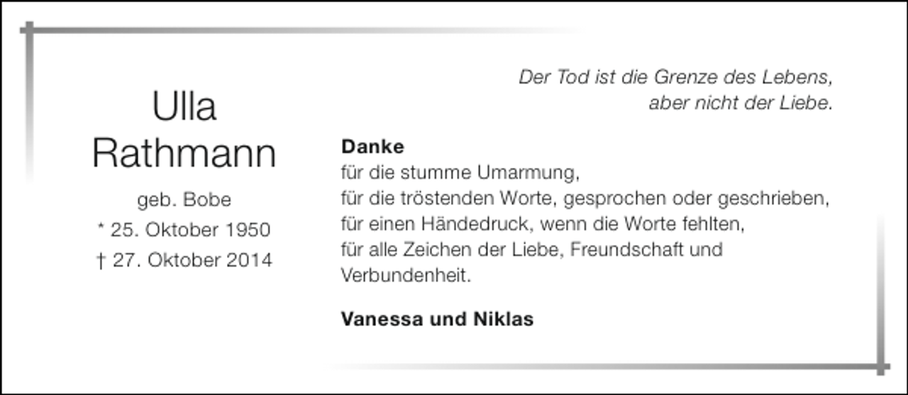 <p>Ulla<br />Rathmann<br />geb. Bobe<br />* 25. Oktober 1950<br />† 27. Oktober 2014</p><p>Der Tod ist die Grenze des Lebens,<br />aber nicht der Liebe.<br />Danke<br />für die stumme Umarmung,<br />für die tröstenden Worte, gesprochen oder geschrieben,<br />für einen Händedruck, wenn die Worte fehlten,<br />für alle Zeichen der Liebe, Freundschaft und<br />Verbundenheit.<br />Vanessa und Niklas</p>