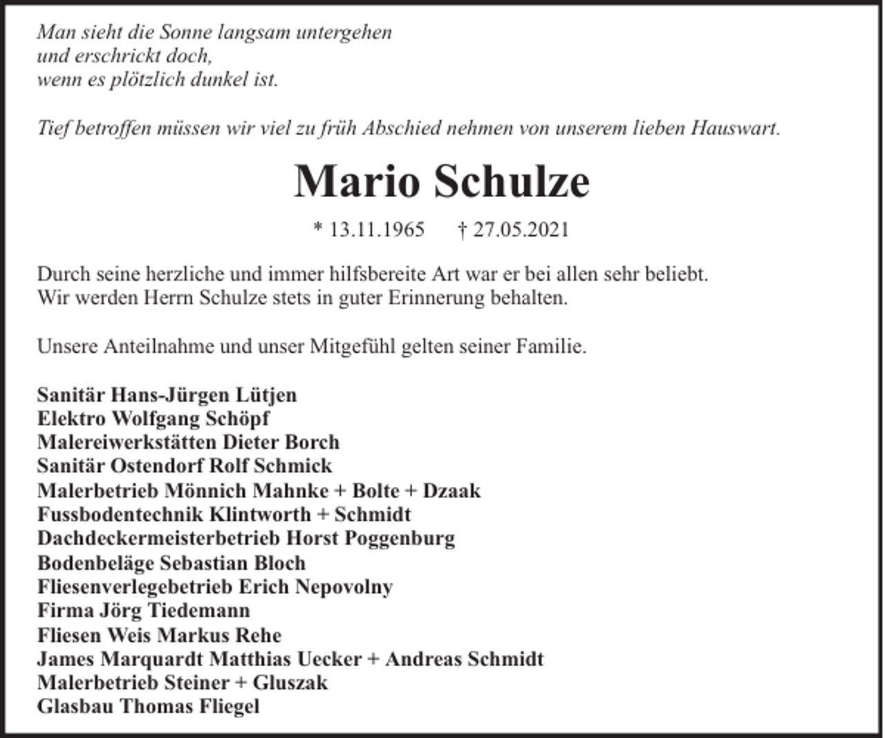 <p>Man sieht die Sonne langsam untergehen<br />und erschrickt doch,<br />wenn es plötzlich dunkel ist.<br />Tief betroffen müssen wir viel zu früh Abschied nehmen von unserem lieben Hauswart.</p><p>Mario Schulze<br />* 13.11.1965</p><p>† 27.05.2021</p><p>Durch seine herzliche und immer hilfsbereite Art war er bei allen sehr beliebt.<br />Wir werden Herrn Schulze stets in guter Erinnerung behalten.<br />Unsere Anteilnahme und unser Mitgefühl gelten seiner Familie.<br />Sanitär Hans-Jürgen Lütjen<br />Elektro Wolfgang Schöpf<br />Malereiwerkstätten Dieter Borch<br />Sanitär Ostendorf Rolf Schmick<br />Malerbetrieb Mönnich Mahnke + Bolte + Dzaak<br />Fussbodentechnik Klintworth + Schmidt<br />Dachdeckermeisterbetrieb Horst Poggenburg<br />Bodenbeläge Sebastian Bloch<br />Fliesenverlegebetrieb Erich Nepovolny<br />Firma Jörg Tiedemann<br />Fliesen Weis Markus Rehe<br />James Marquardt Matthias Uecker + Andreas Schmidt<br />Malerbetrieb Steiner + Gluszak<br />Glasbau Thomas Fliegel</p>