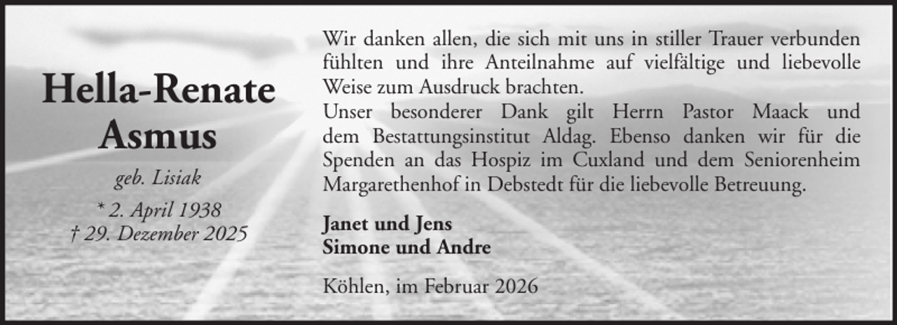 <p>Hella-Renate<br />Asmus<br />geb. Lisiak<br />* 2. April 1938<br />† 29. Dezember 2025</p><p>Wir danken allen, die sich mit uns in stiller Trauer verbunden<br />fühlten und ihre Anteilnahme auf vielfältige und liebevolle<br />Weise zum Ausdruck brachten.<br />Unser besonderer Dank gilt Herrn Pastor Maack und<br />dem Bestattungsinstitut Aldag. Ebenso danken wir für die<br />Spenden an das Hospiz im Cuxland und dem Seniorenheim<br />Margarethenhof in Debstedt für die liebevolle Betreuung.<br />Janet und Jens<br />Simone und Andre<br />Köhlen, im Februar 2026</p>