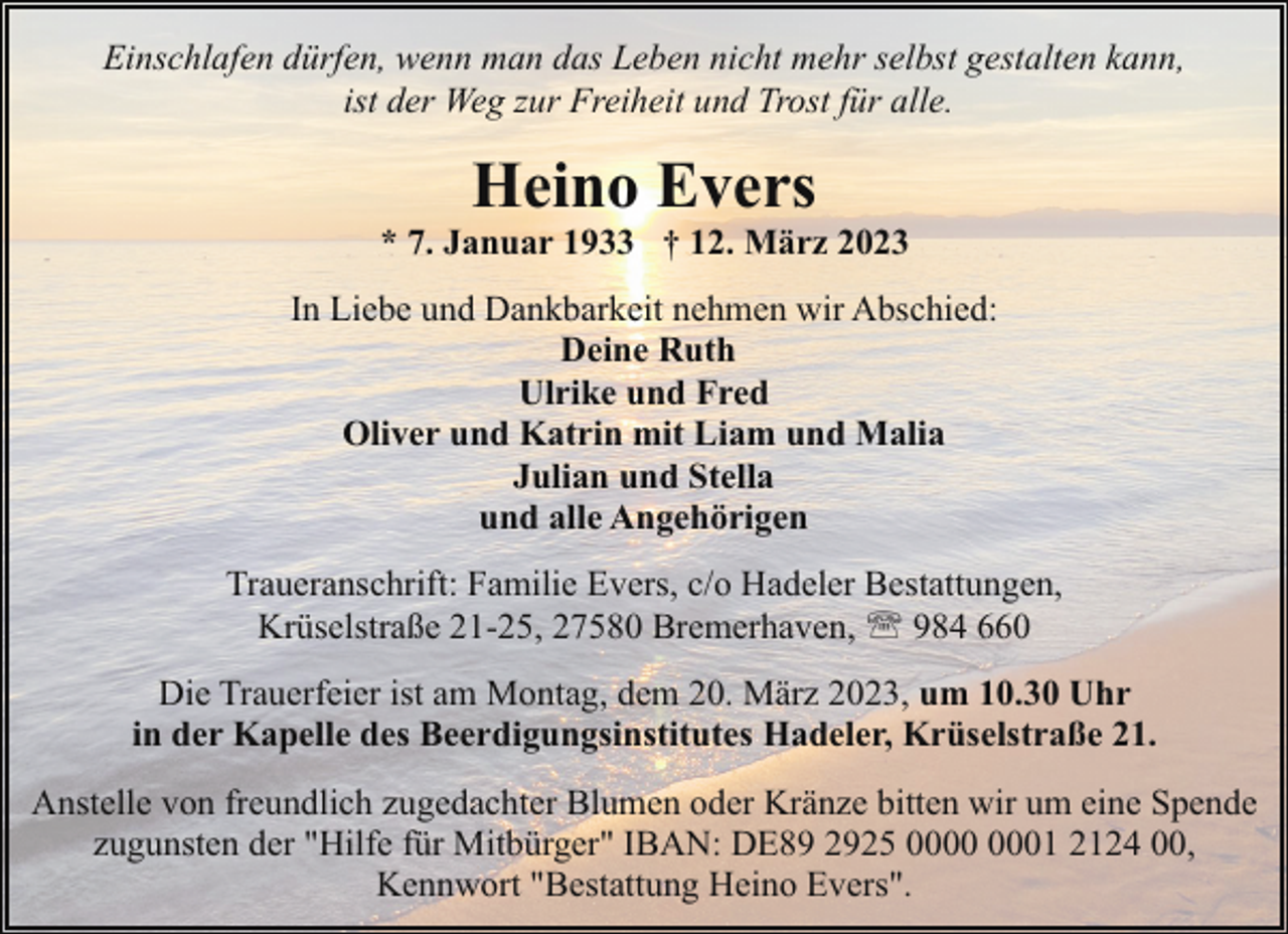 <p>Einschlafen dürfen, wenn man das Leben nicht mehr selbst gestalten kann,<br />ist der Weg zur Freiheit und Trost für alle.</p><p>Heino Evers</p><p>* 7. Januar 1933 † 12. März 2023<br />In Liebe und Dankbarkeit nehmen wir Abschied:<br />Deine Ruth<br />Ulrike und Fred<br />Oliver und Katrin mit Liam und Malia<br />Julian und Stella<br />und alle Angehörigen<br />Traueranschrift: Familie Evers, c/o Hadeler Bestattungen,<br />Krüselstraße 21-25, 27580 Bremerhaven, ' 984 660<br />Die Trauerfeier ist am Montag, dem 20. März 2023, um 10.30 Uhr<br />in der Kapelle des Beerdigungsinstitutes Hadeler, Krüselstraße 21.<br />Anstelle von freundlich zugedachter Blumen oder Kränze bitten wir um eine Spende<br />zugunsten der "Hilfe für Mitbürger" IBAN: DE89 2925 01 2124 00,<br />Kennwort "Bestattung Heino Evers".</p>