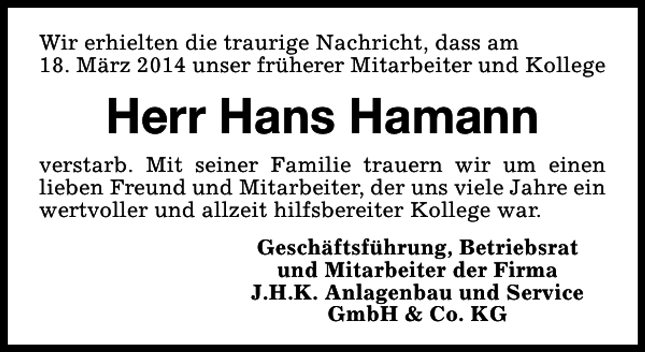 <p>Wir erhielten die traurige Nachricht, dass am<br />18. März 2014 unser früherer Mitarbeiter und Kollege</p><p>Herr Hans Hamann<br />verstarb. Mit seiner Familie trauern wir um einen<br />lieben Freund und Mitarbeiter, der uns viele Jahre ein<br />wertvoller und allzeit hilfsbereiter Kollege war.<br />Geschäftsführung, Betriebsrat<br />und Mitarbeiter der Firma<br />J.H.K. Anlagenbau und Service<br />GmbH &amp; Co. KG</p>