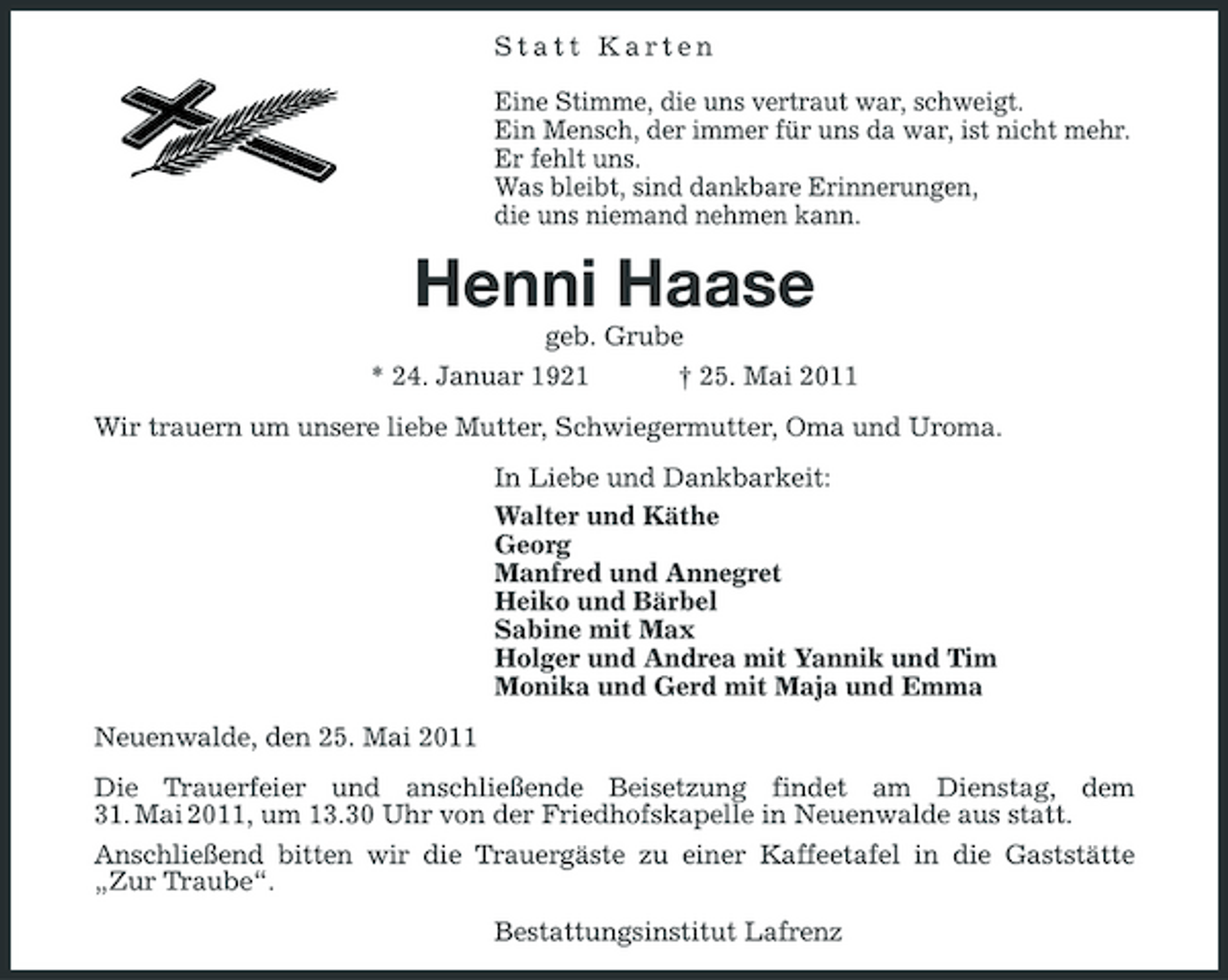<p>Statt Karten Eine Stimme, die uns vertraut war, schweigt. Ein Mensch, der immer für uns da war, ist nicht mehr. Er fehlt uns. Was bleibt, sind dankbare Erinnerungen, die uns niemand nehmen kann.</p><p>Henni Haase<br />geb. Grube * 24. Januar 1921 † 25. Mai 2011 Wir trauern um unsere liebe Mutter, Schwiegermutter, Oma und Uroma. In Liebe und Dankbarkeit: Walter und Käthe Georg Manfred und Annegret Heiko und Bärbel Sabine mit Max Holger und Andrea mit Yannik und Tim Monika und Gerd mit Maja und Emma Neuenwalde, den 25. Mai 2011 Die Trauerfeier und anschließende Beisetzung findet am Dienstag, dem 31. Mai 2011, um 13.30 Uhr von der Friedhofskapelle in Neuenwalde aus statt. Anschließend bitten wir die Trauergäste zu einer Kaffeetafel in die Gaststätte „Zur Traube“. Bestattungsinstitut Lafrenz</p>