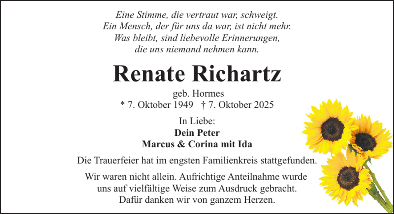 <p>Eine Stimme, die vertraut war, schweigt.<br />Ein Mensch, der für uns da war, ist nicht mehr.<br />Was bleibt, sind liebevolle Erinnerungen,<br />die uns niemand nehmen kann.</p><p>Renate Richartz<br />geb. Hormes<br />* 7. Oktober 1949 † 7. Oktober 2025<br />In Liebe:<br />Dein Peter<br />Marcus &amp; Corina mit Ida<br />Die Trauerfeier hat im engsten Familienkreis stattgefunden.<br />Wir waren nicht allein. Aufrichtige Anteilnahme wurde<br />uns auf vielfältige Weise zum Ausdruck gebracht.<br />Dafür danken wir von ganzem Herzen.</p>