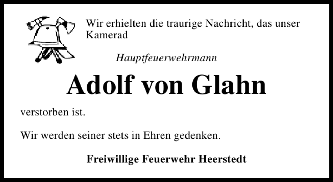 <p>Wir erhielten die traurige Nachricht, das unser<br />Kamerad<br />Hauptfeuerwehrmann</p><p>Adolf von Glahn<br />verstorben ist.<br />Wir werden seiner stets in Ehren gedenken.<br />Freiwillige Feuerwehr Heerstedt</p>
