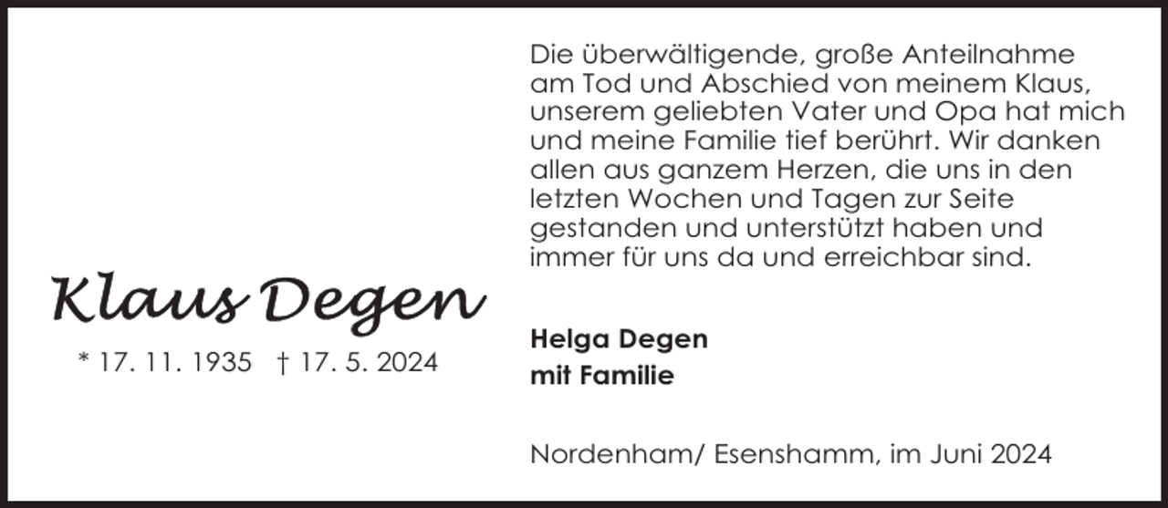 <p>Die überwältigende, große Anteilnahme<br />am Tod und Abschied von meinem Klaus,<br />unserem geliebten Vater und Opa hat mich<br />und meine Familie tief berührt. Wir danken<br />allen aus ganzem Herzen, die uns in den<br />letzten Wochen und Tagen zur Seite<br />gestanden und unterstützt haben und<br />immer für uns da und erreichbar sind.</p><p>* 17. 11. 1935 † 17. 5. 2024</p><p>Helga Degen<br />mit Familie<br />Nordenham/ Esenshamm, im Juni 2024</p>