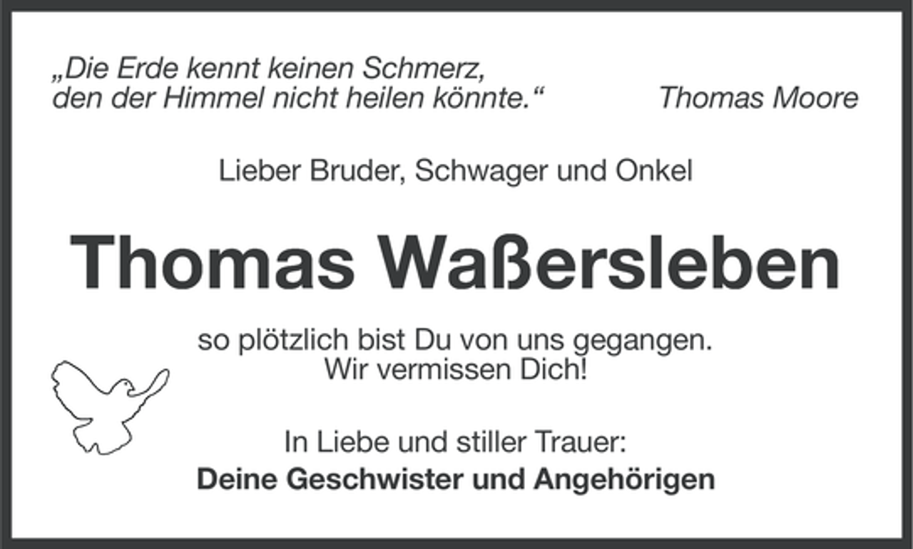 <p>„Die Erde kennt keinen Schmerz,<br />den der Himmel nicht heilen könnte.“</p><p>Thomas Moore</p><p>Lieber Bruder, Schwager und Onkel</p><p>Thomas Waßersleben<br />so plötzlich bist Du von uns gegangen.<br />Wir vermissen Dich!<br />In Liebe und stiller Trauer:<br />Deine Geschwister und Angehörigen</p>