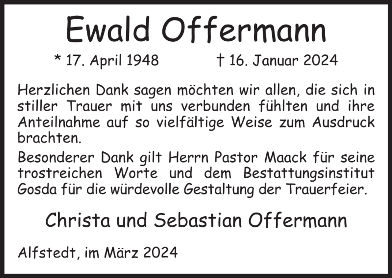 <p>Ewald Offermann</p><p>* 17. April 1948</p><p>† 16. Januar 2024</p><p>Herzlichen Dank sagen möchten wir allen, die sich in<br />stiller Trauer mit uns verbunden fühlten und ihre<br />Anteilnahme auf so vielfältige Weise zum Ausdruck<br />brachten.<br />Besonderer Dank gilt Herrn Pastor Maack für seine<br />trostreichen Worte und dem Bestattungsinstitut<br />Gosda für die würdevolle Gestaltung der Trauerfeier.</p><p>Christa und Sebastian Offermann<br />Alfstedt, im März 2024</p>