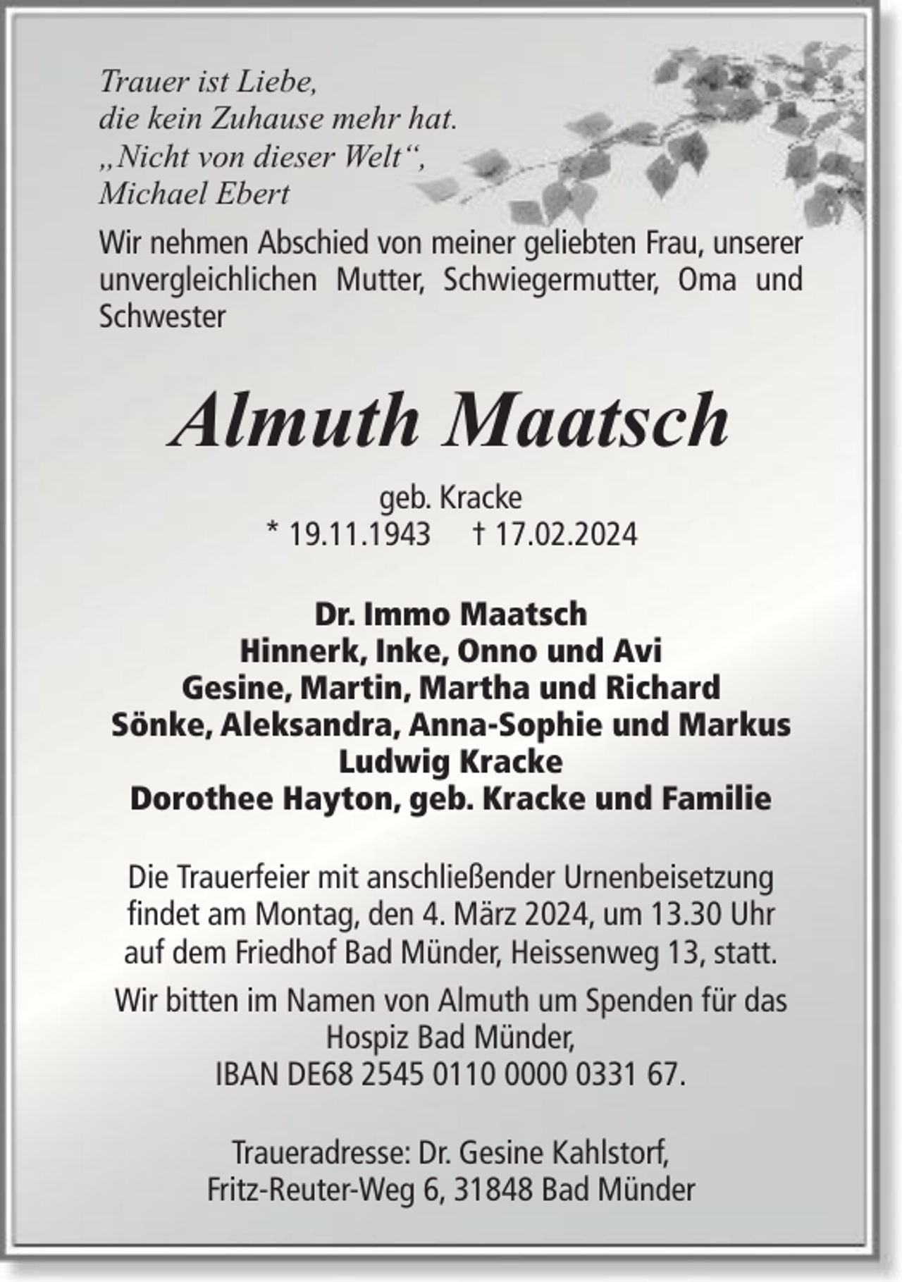 <p>Trauer ist Liebe,<br />die kein Zuhause mehr hat.<br />„Nicht von dieser Welt“,<br />Michael Ebert<br />Wir nehmen Abschied von meiner geliebten Frau, unserer<br />unvergleichlichen Mutter, Schwiegermutter, Oma und<br />Schwester</p><p>Almuth Maatsch<br />geb. Kracke<br />* 19.11.1943 † 17.02.2024<br />Dr. Immo Maatsch<br />Hinnerk, Inke, Onno und Avi<br />Gesine, Martin, Martha und Richard<br />Sönke, Aleksandra, Anna-Sophie und Markus<br />Ludwig Kracke<br />Dorothee Hayton, geb. Kracke und Familie<br />Die Trauerfeier mit anschließender Urnenbeisetzung<br />findet am Montag, den 4. März 2024, um 13.30 Uhr<br />auf dem Friedhof Bad Münder, Heissenweg 13, statt.<br />Wir bitten im Namen von Almuth um Spenden für das<br />Hospiz Bad Münder,<br />IBAN DE68 2545 01100331 67.<br />Traueradresse: Dr. Gesine Kahlstorf,<br />Fritz-Reuter-Weg 6, 31848 Bad Münder</p>