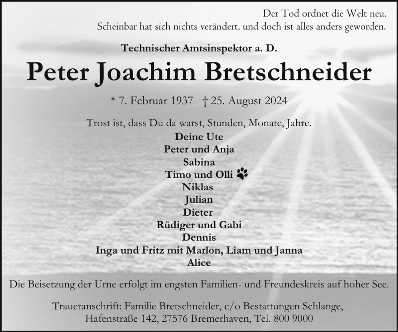 <p>Der Tod ordnet die Welt neu.<br />Scheinbar hat sich nichts verändert, und doch ist alles anders geworden.<br />Technischer Amtsinspektor a. D.</p><p>Peter Joachim Bretschneider<br />* 7. Februar 1937 † 25. August 2024<br />Trost ist, dass Du da warst, Stunden, Monate, Jahre.<br />Deine Ute<br />Peter und Anja<br />Sabina<br />Timo und Olli<br />Niklas<br />Julian<br />Dieter<br />Rüdiger und Gabi<br />Dennis<br />Inga und Fritz mit Marlon, Liam und Janna<br />Alice<br />Die Beisetzung der Urne erfolgt im engsten Familien- und Freundeskreis auf hoher See.<br />Traueranschrift: Familie Bretschneider, c/o Bestattungen Schlange,<br />Hafenstraße 142, 27576 Bremerhaven, Tel. 800 9000</p>