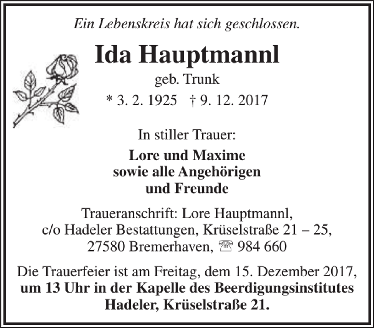 <p>Ein Lebenskreis hat sich geschlossen.</p><p>Ida Hauptmannl<br />geb. Trunk<br />* 3. 2. 1925 † 9. 12. 2017<br />In stiller Trauer:<br />Lore und Maxime<br />sowie alle Angehörigen<br />und Freunde<br />Traueranschrift: Lore Hauptmannl,<br />c/o Hadeler Bestattungen, Krüselstraße 21 – 25,<br />27580 Bremerhaven,  984 660<br />Die Trauerfeier ist am Freitag, dem 15. Dezember 2017,<br />um 13 Uhr in der Kapelle des Beerdigungsinstitutes<br />Hadeler, Krüselstraße 21.</p>