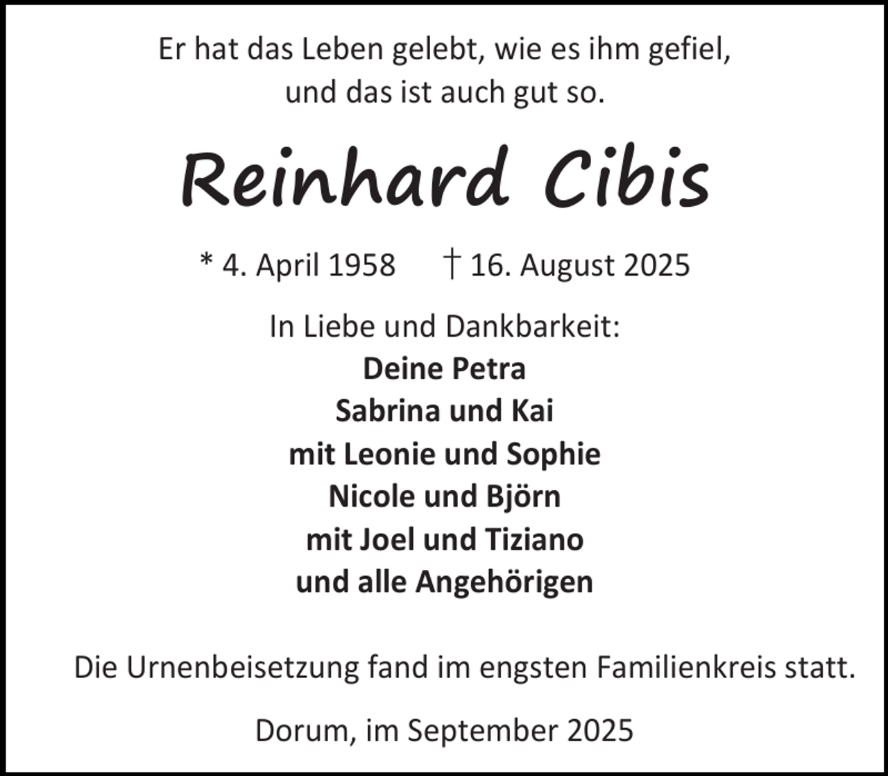 <p>Er hat das Leben gelebt, wie es ihm gefiel,<br />und das ist auch gut so.</p><p>Reinhard Cibis<br />* 4. April 1958</p><p>† 16. August 2025</p><p>In Liebe und Dankbarkeit:<br />Deine Petra<br />Sabrina und Kai<br />mit Leonie und Sophie<br />Nicole und Björn<br />mit Joel und Tiziano<br />und alle Angehörigen<br />Die Urnenbeisetzung fand im engsten Familienkreis statt.<br />Dorum, im September 2025</p>