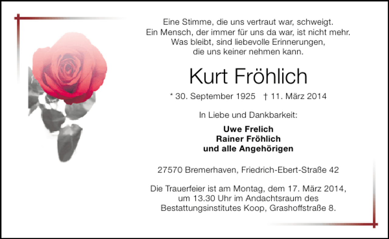 <p>Eine Stimme, die uns vertraut war, schweigt.<br />Ein Mensch, der immer für uns da war, ist nicht mehr.<br />Was bleibt, sind liebevolle Erinnerungen,<br />die uns keiner nehmen kann.</p><p>Kurt Fröhlich</p><p>* 30. September 1925 † 11. März 2014<br />In Liebe und Dankbarkeit:<br />Uwe Frelich<br />Rainer Fröhlich<br />und alle Angehörigen<br />27570 Bremerhaven, Friedrich-Ebert-Straße 42<br />Die Trauerfeier ist am Montag, dem 17. März 2014,<br />um 13.30 Uhr im Andachtsraum des<br />Bestattungsinstitutes Koop, Grashoffstraße 8.</p>
