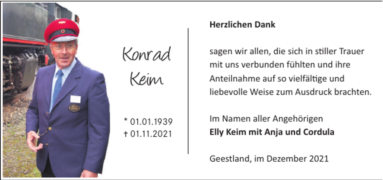 <p>Herzlichen Dank</p><p>Konrad<br />Keim</p><p>sagen wir allen, die sich in s ller Trauer<br />mit uns verbunden fühlten und ihre<br />Anteilnahme auf so vielfäl ge und<br />liebevolle Weise zum Ausdruck brachten.</p><p>* 01.01.1939<br />… 01.11.2021</p><p>Im Namen aller Angehörigen<br />Elly Keim mit Anja und Cordula<br />Geestland, im Dezember 2021</p>