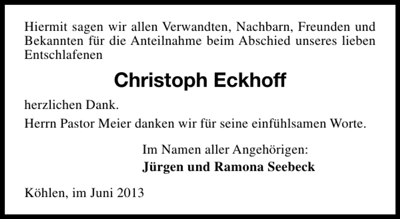 <p>Hiermit sagen wir allen Verwandten, Nachbarn, Freunden und<br />Bekannten für die Anteilnahme beim Abschied unseres lieben<br />Entschlafenen</p><p>Christoph Eckhoff<br />herzlichen Dank.<br />Herrn Pastor Meier danken wir für seine einfühlsamen Worte.<br />Im Namen aller Angehörigen:<br />Jürgen und Ramona Seebeck<br />Köhlen, im Juni 2013</p>