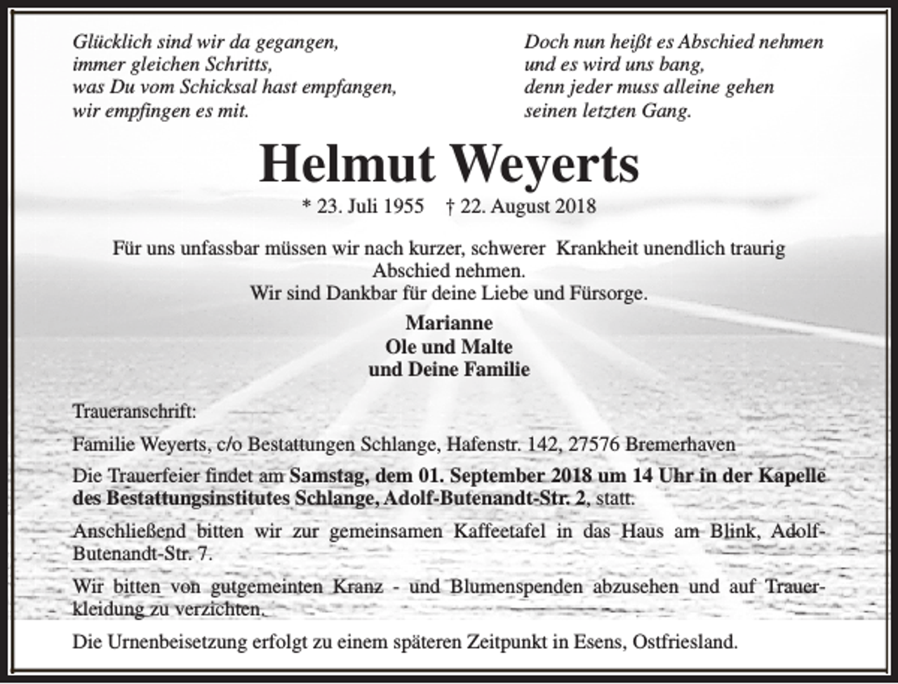 <p>Glücklich sind wir da gegangen,<br />immer gleichen Schritts,<br />was Du vom Schicksal hast empfangen,<br />wir empfingen es mit.</p><p>Doch nun heißt es Abschied nehmen<br />und es wird uns bang,<br />denn jeder muss alleine gehen<br />seinen letzten Gang.</p><p>Helmut Weyerts<br />* 23. Juli 1955</p><p>† 22. August 2018</p><p>Für uns unfassbar müssen wir nach kurzer, schwerer Krankheit unendlich traurig<br />Abschied nehmen.<br />Wir sind Dankbar für deine Liebe und Fürsorge.<br />Marianne<br />Ole und Malte<br />und Deine Familie<br />Traueranschrift:<br />Familie Weyerts, c/o Bestattungen Schlange, Hafenstr. 142, 27576 Bremerhaven<br />Die Trauerfeier findet am Samstag, dem 01. September 2018 um 14 Uhr in der Kapelle<br />des Bestattungsinstitutes Schlange, Adolf-Butenandt-Str. 2, statt.<br />Anschließend bitten wir zur gemeinsamen Kaffeetafel in das Haus am Blink, AdolfButenandt-Str. 7.<br />Wir bitten von gutgemeinten Kranz - und Blumenspenden abzusehen und auf Trauerkleidung zu verzichten.<br />Die Urnenbeisetzung erfolgt zu einem späteren Zeitpunkt in Esens, Ostfriesland.</p>