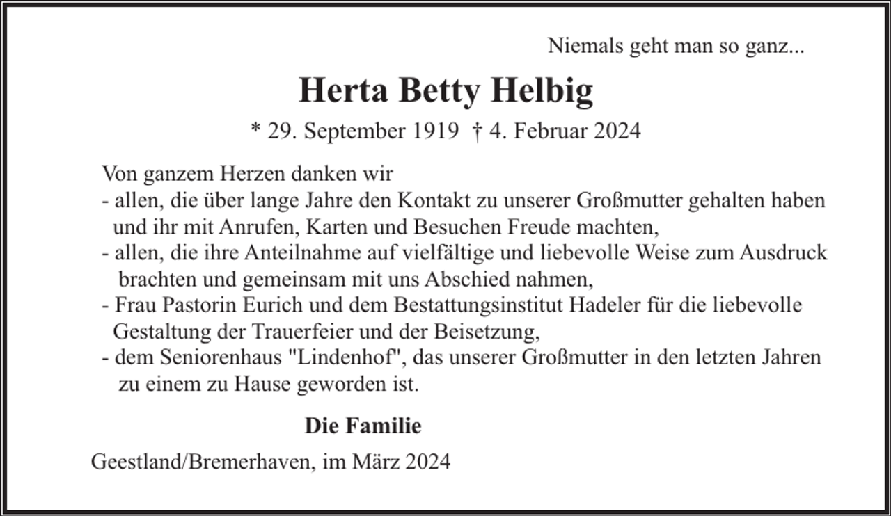 <p>Niemals geht man so ganz...</p><p>Herta Betty Helbig<br />* 29. September 1919 † 4. Februar 2024<br />Von ganzem Herzen danken wir<br />- allen, die über lange Jahre den Kontakt zu unserer Großmutter gehalten haben<br />und ihr mit Anrufen, Karten und Besuchen Freude machten,<br />- allen, die ihre Anteilnahme auf vielfältige und liebevolle Weise zum Ausdruck<br />brachten und gemeinsam mit uns Abschied nahmen,<br />- Frau Pastorin Eurich und dem Bestattungsinstitut Hadeler für die liebevolle<br />Gestaltung der Trauerfeier und der Beisetzung,<br />- dem Seniorenhaus "Lindenhof", das unserer Großmutter in den letzten Jahren<br />zu einem zu Hause geworden ist.</p><p>Die Familie<br />Geestland/Bremerhaven, im März 2024</p>