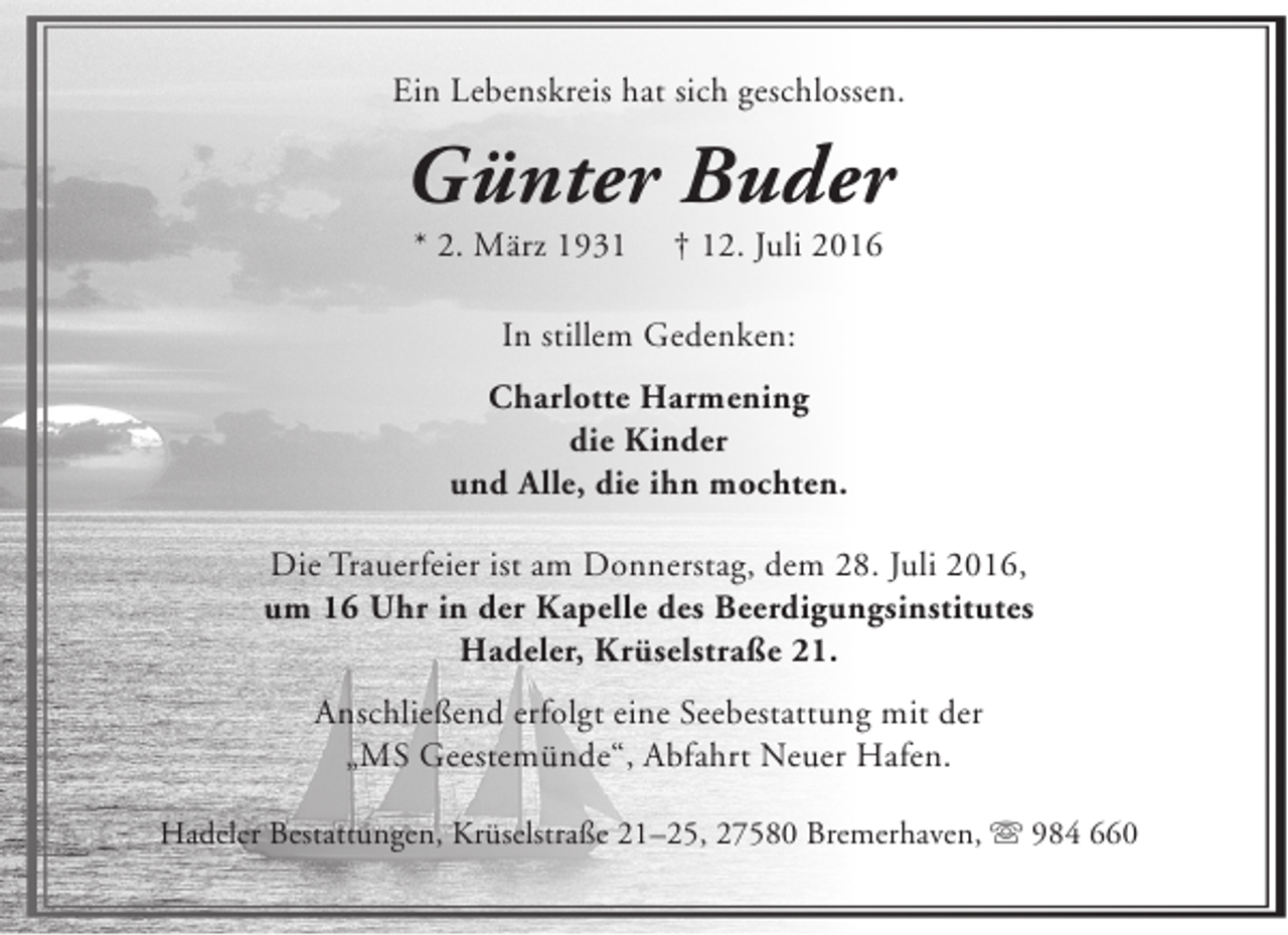 <p>Ein Lebenskreis hat sich geschlossen.</p><p>Günter Buder<br />* 2. März 1931</p><p>† 12. Juli 2016</p><p>In stillem Gedenken:<br />Charlotte Harmening<br />die Kinder<br />und Alle, die ihn mochten.<br />Die Trauerfeier ist am Donnerstag, dem 28. Juli 2016,<br />um 16 Uhr in der Kapelle des Beerdigungsinstitutes<br />Hadeler, Krüselstraße 21.<br />Anschließend erfolgt eine Seebestattung mit der<br />„MS Geestemünde“, Abfahrt Neuer Hafen.<br />Hadeler Bestattungen, Krüselstraße 21–25, 27580 Bremerhaven,  984 660</p>