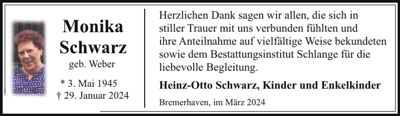 <p>Monika<br />Schwarz</p><p>Herzlichen Dank sagen wir allen, die sich in<br />stiller Trauer mit uns verbunden fühlten und<br />ihre Anteilnahme auf vielfältige Weise bekundeten<br />sowie dem Bestattungsinstitut Schlange für die<br />liebevolle Begleitung.</p><p>* 3. Mai 1945<br />† 29. Januar 2024</p><p>Heinz-Otto Schwarz, Kinder und Enkelkinder</p><p>geb. Weber</p><p>Bremerhaven, im März 2024</p>