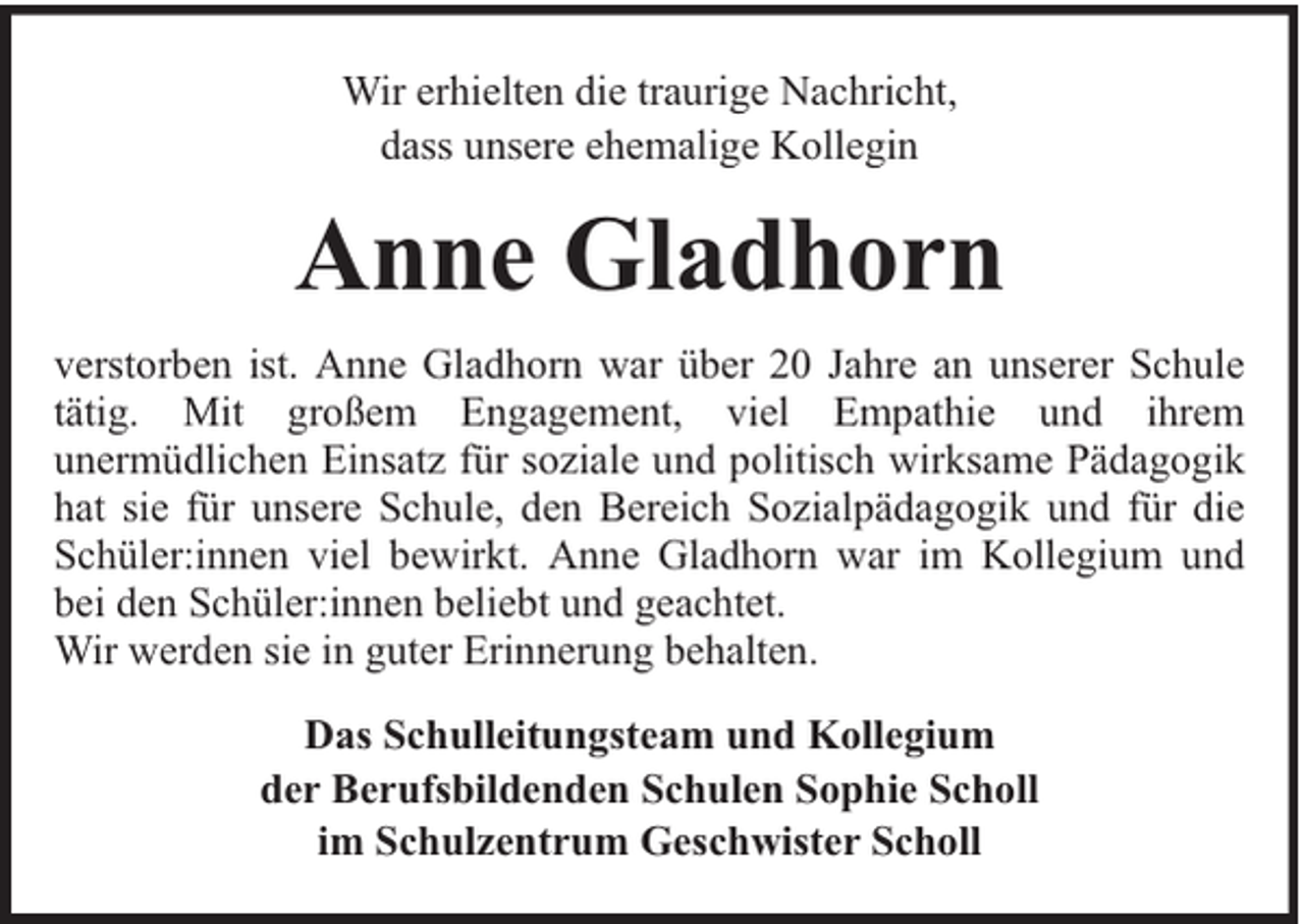<p>Wir erhielten die traurige Nachricht,<br />dass unsere ehemalige Kollegin</p><p>Anne Gladhorn<br />verstorben ist. Anne Gladhorn war über 20 Jahre an unserer Schule<br />tätig. Mit großem Engagement, viel Empathie und ihrem<br />unermüdlichen Einsatz für soziale und politisch wirksame Pädagogik<br />hat sie für unsere Schule, den Bereich Sozialpädagogik und für die<br />Schüler:innen viel bewirkt. Anne Gladhorn war im Kollegium und<br />bei den Schüler:innen beliebt und geachtet.<br />Wir werden sie in guter Erinnerung behalten.<br />Das Schulleitungsteam und Kollegium<br />der Berufsbildenden Schulen Sophie Scholl<br />im Schulzentrum Geschwister Scholl</p>