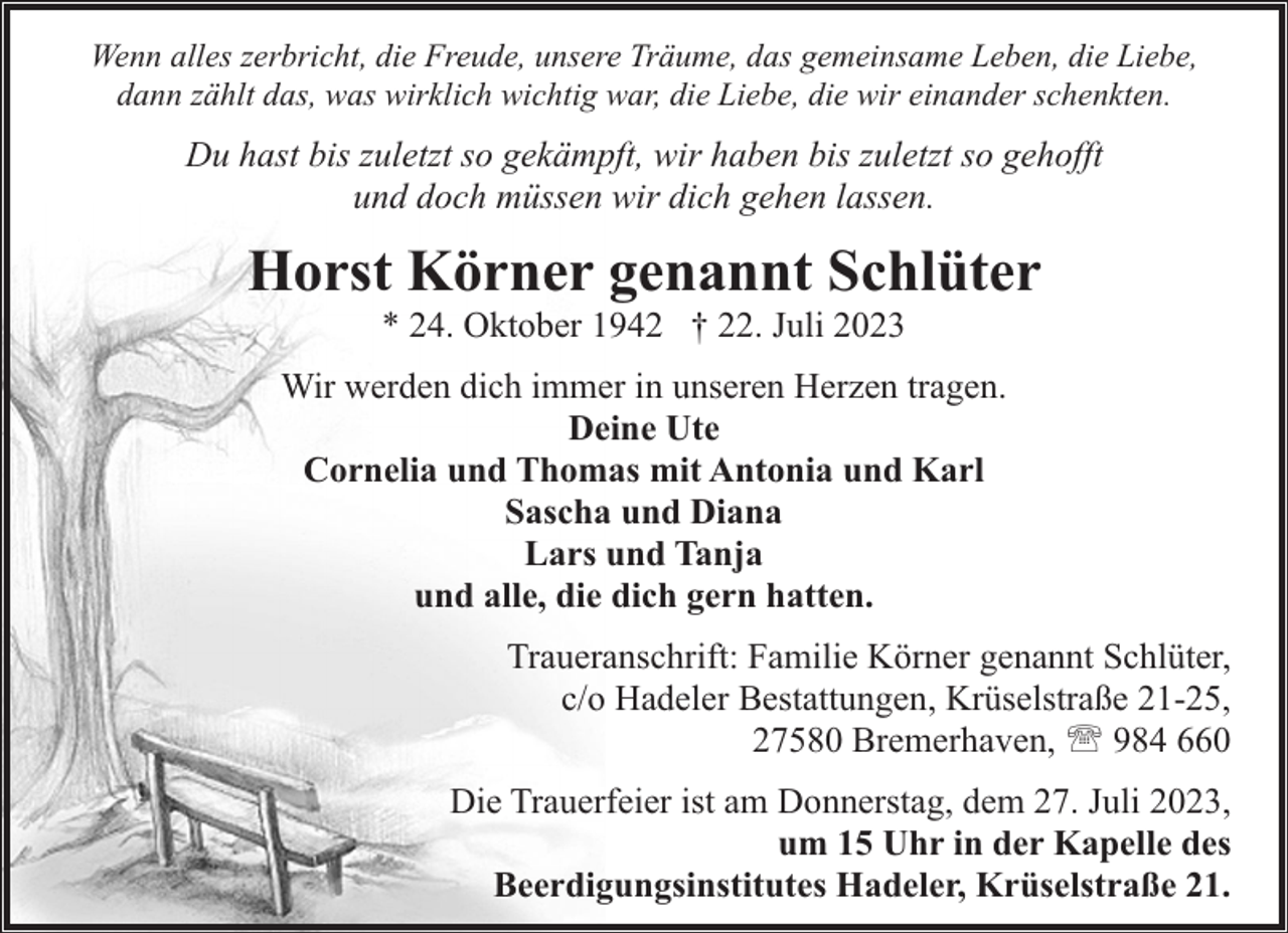 <p>Wenn alles zerbricht, die Freude, unsere Träume, das gemeinsame Leben, die Liebe,<br />dann zählt das, was wirklich wichtig war, die Liebe, die wir einander schenkten.</p><p>Du hast bis zuletzt so gekämpft, wir haben bis zuletzt so gehofft<br />und doch müssen wir dich gehen lassen.</p><p>Horst Körner genannt Schlüter<br />* 24. Oktober 1942 † 22. Juli 2023</p><p>Wir werden dich immer in unseren Herzen tragen.<br />Deine Ute<br />Cornelia und Thomas mit Antonia und Karl<br />Sascha und Diana<br />Lars und Tanja<br />und alle, die dich gern hatten.<br />Traueranschrift: Familie Körner genannt Schlüter,<br />c/o Hadeler Bestattungen, Krüselstraße 21-25,<br />27580 Bremerhaven, ' 984 660<br />Die Trauerfeier ist am Donnerstag, dem 27. Juli 2023,<br />um 15 Uhr in der Kapelle des<br />Beerdigungsinstitutes Hadeler, Krüselstraße 21.</p>