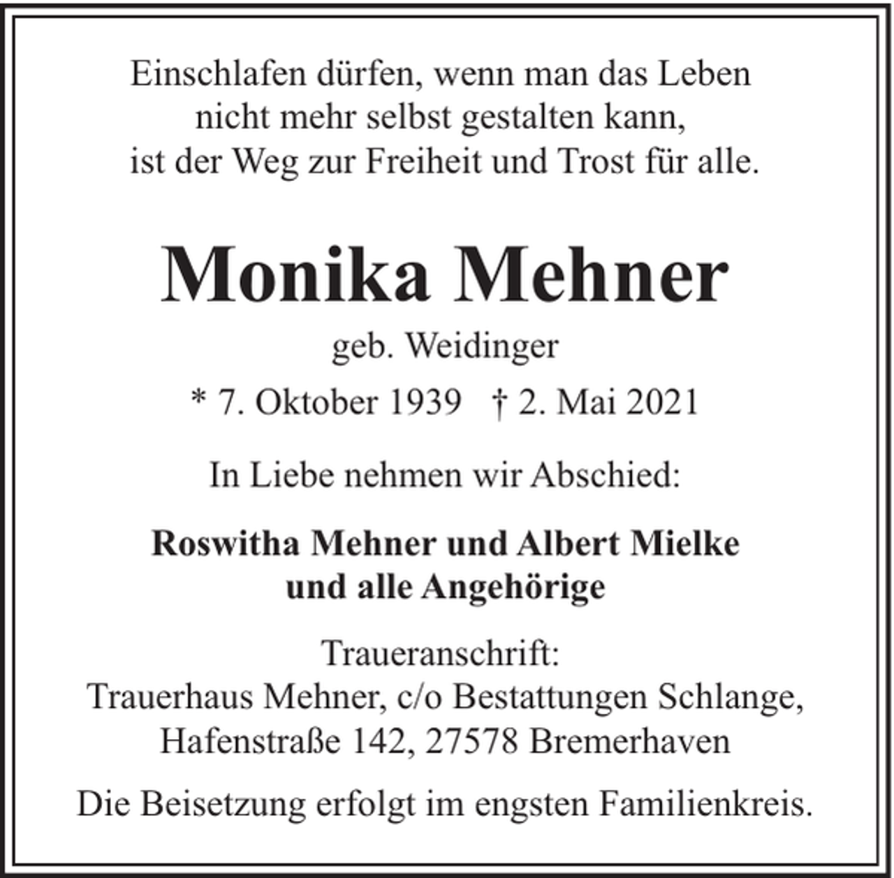 <p>Einschlafen dürfen, wenn man das Leben<br />nicht mehr selbst gestalten kann,<br />ist der Weg zur Freiheit und Trost für alle.</p><p>Monika Mehner<br />geb. Weidinger</p><p>* 7. Oktober 1939 † 2. Mai 2021<br />In Liebe nehmen wir Abschied:<br />Roswitha Mehner und Albert Mielke<br />und alle Angehörige<br />Traueranschrift:<br />Trauerhaus Mehner, c/o Bestattungen Schlange,<br />Hafenstraße 142, 27578 Bremerhaven<br />Die Beisetzung erfolgt im engsten Familienkreis.</p>