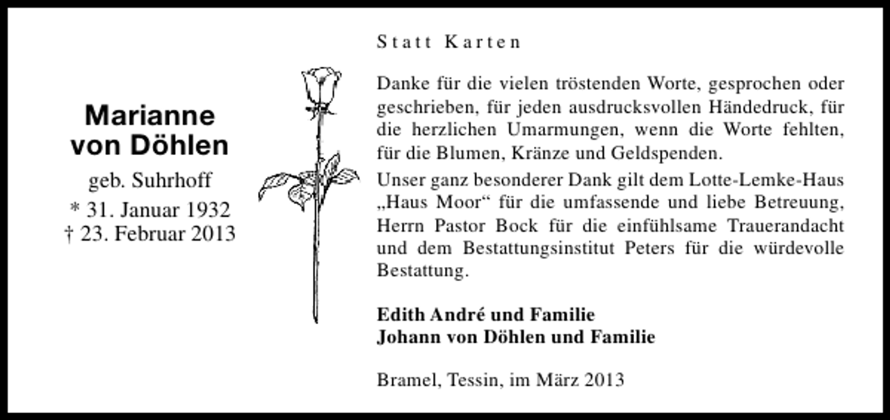 <p>Statt Karten</p><p>Marianne<br />von Döhlen<br />geb. Suhrhoff<br />* 31. Januar 1932<br />† 23. Februar 2013</p><p>Danke für die vielen tröstenden Worte, gesprochen oder<br />geschrieben, für jeden ausdrucksvollen Händedruck, für<br />die herzlichen Umarmungen, wenn die Worte fehlten,<br />für die Blumen, Kränze und Geldspenden.<br />Unser ganz besonderer Dank gilt dem Lotte-Lemke-Haus<br />„Haus Moor“ für die umfassende und liebe Betreuung,<br />Herrn Pastor Bock für die einfühlsame Trauerandacht<br />und dem Bestattungsinstitut Peters für die würdevolle<br />Bestattung.<br />Edith André und Familie<br />Johann von Döhlen und Familie<br />Bramel, Tessin, im März 2013</p>