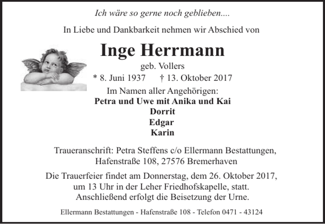 <p>Ich wäre so gerne noch geblieben....<br />In Liebe und Dankbarkeit nehmen wir Abschied von</p><p>Inge Herrmann</p><p>geb. Vollers<br />* 8. Juni 1937<br />† 13. Oktober 2017<br />Im Namen aller Angehörigen:<br />Petra und Uwe mit Anika und Kai<br />Dorrit<br />Edgar<br />Karin<br />Traueranschrift: Petra Steffens c/o Ellermann Bestattungen,<br />Hafenstraße 108, 27576 Bremerhaven<br />Die Trauerfeier findet am Donnerstag, dem 26. Oktober 2017,<br />um 13 Uhr in der Leher Friedhofskapelle, statt.<br />Anschließend erfolgt die Beisetzung der Urne.<br />Ellermann Bestattungen - Hafenstraße 108 - Telefon 0471 - 43124</p>
