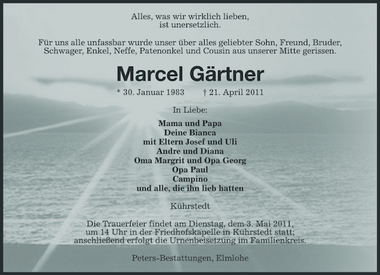 <p>Alles, was wir wirklich lieben, ist unersetzlich. Für uns alle unfassbar wurde unser über alles geliebter Sohn, Freund, Bruder, Schwager, Enkel, Neffe, Patenonkel und Cousin aus unserer Mitte gerissen.</p><p>Marcel Gärtner<br />* 30. Januar 1983 † 21. April 2011 In Liebe: Mama und Papa Deine Bianca mit Eltern Josef und Uli Andre und Diana Oma Margrit und Opa Georg Opa Paul Campino und alle, die ihn lieb hatten Kührstedt Die Trauerfeier findet am Dienstag, dem 3. Mai 2011, um 14 Uhr in der Friedhofskapelle in Kührstedt statt; anschließend erfolgt die Urnenbeisetzung im Familienkreis. Peters-Bestattungen, Elmlohe</p>