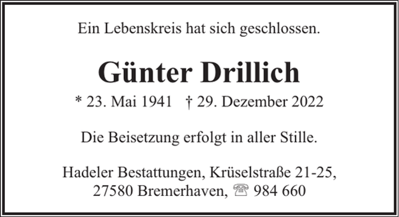 <p>Ein Lebenskreis hat sich geschlossen.</p><p>Günter Drillich</p><p>* 23. Mai 1941 † 29. Dezember 2022<br />Die Beisetzung erfolgt in aller Stille.<br />Hadeler Bestattungen, Krüselstraße 21-25,<br />27580 Bremerhaven, ' 984 660</p>