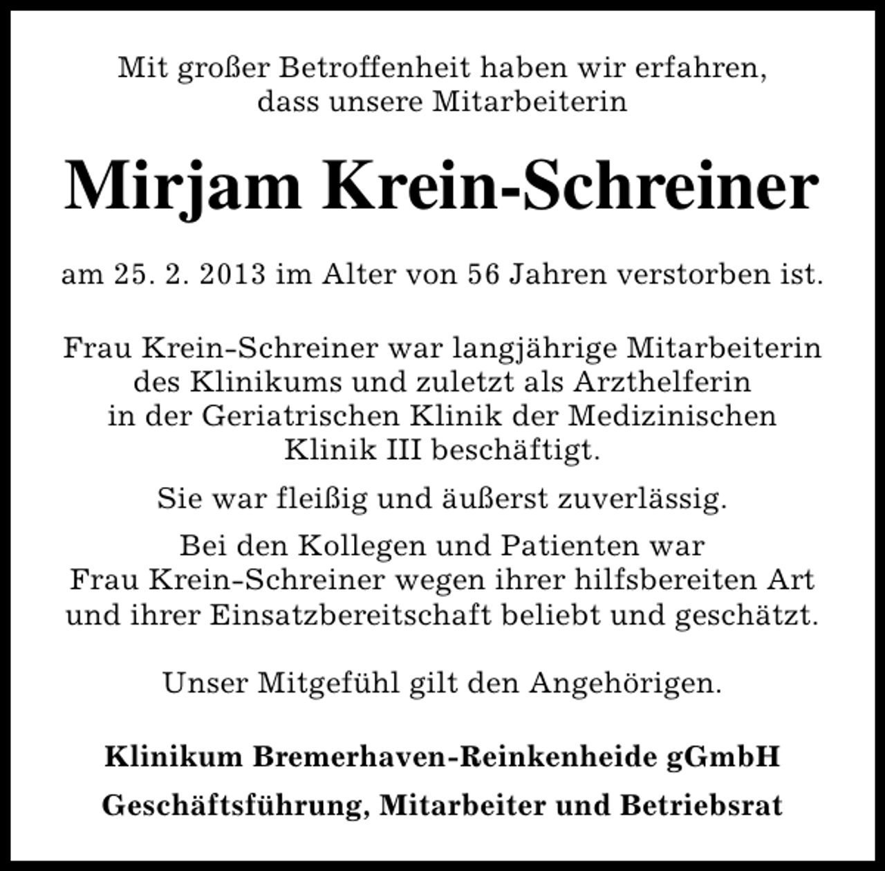 <p>Mit großer Betroffenheit haben wir erfahren,<br />dass unsere Mitarbeiterin</p><p>Mirjam Krein-Schreiner<br />am 25. 2. 2013 im Alter von 56 Jahren verstorben ist.<br />Frau Krein-Schreiner war langjährige Mitarbeiterin<br />des Klinikums und zuletzt als Arzthelferin<br />in der Geriatrischen Klinik der Medizinischen<br />Klinik III beschäftigt.<br />Sie war fleißig und äußerst zuverlässig.<br />Bei den Kollegen und Patienten war<br />Frau Krein-Schreiner wegen ihrer hilfsbereiten Art<br />und ihrer Einsatzbereitschaft beliebt und geschätzt.<br />Unser Mitgefühl gilt den Angehörigen.<br />Klinikum Bremerhaven-Reinkenheide gGmbH<br />Geschäftsführung, Mitarbeiter und Betriebsrat</p>