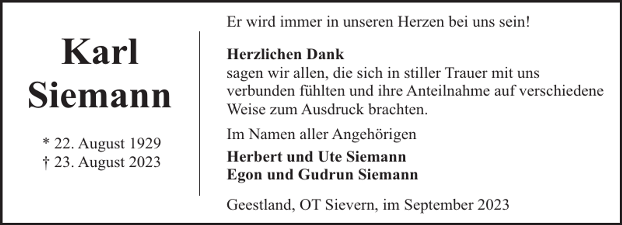 <p>Karl<br />Siemann<br />* 22. August 1929<br />† 23. August 2023</p><p>Er wird immer in unseren Herzen bei uns sein!<br />Herzlichen Dank<br />sagen wir allen, die sich in stiller Trauer mit uns<br />verbunden fühlten und ihre Anteilnahme auf verschiedene<br />Weise zum Ausdruck brachten.<br />Im Namen aller Angehörigen<br />Herbert und Ute Siemann<br />Egon und Gudrun Siemann<br />Geestland, OT Sievern, im September 2023</p>