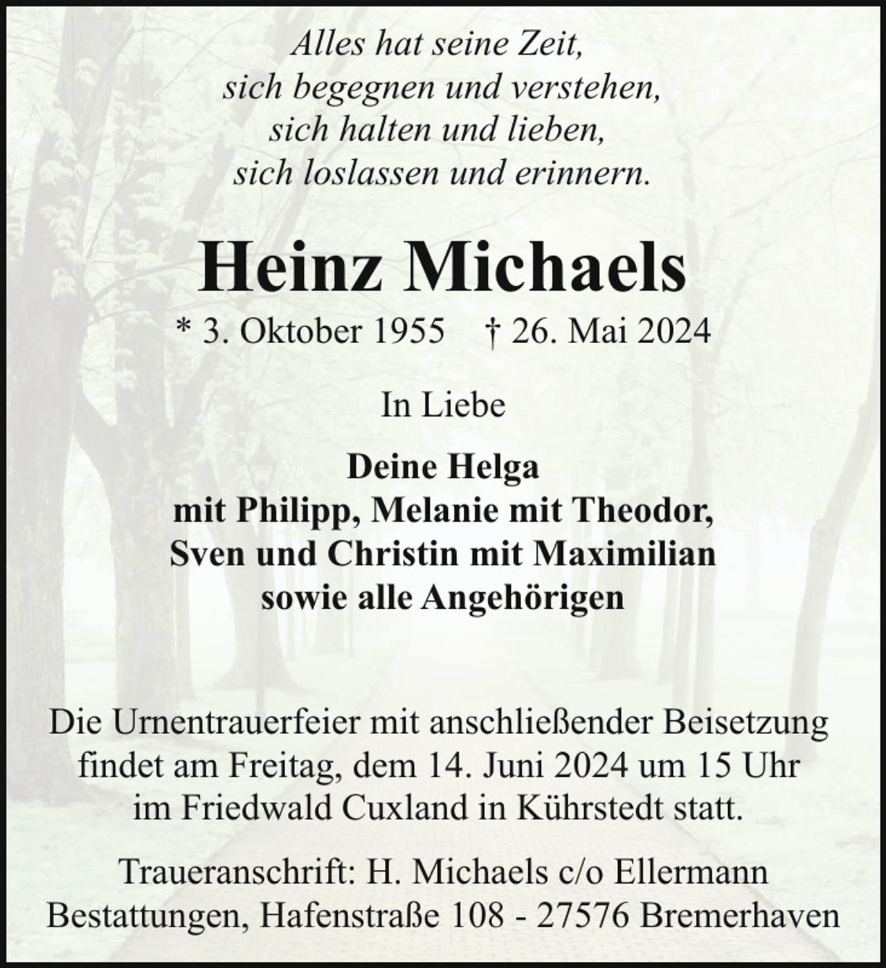 <p>Alles hat seine Zeit,<br />sich begegnen und verstehen,<br />sich halten und lieben,<br />sich loslassen und erinnern.</p><p>Heinz Michaels</p><p>* 3. Oktober 1955 † 26. Mai 2024<br />In Liebe<br />Deine Helga<br />mit Philipp, Melanie mit Theodor,<br />Sven und Christin mit Maximilian<br />sowie alle Angehörigen<br />Die Urnentrauerfeier mit anschließender Beisetzung<br />findet am Freitag, dem 14. Juni 2024 um 15 Uhr<br />im Friedwald Cuxland in Kührstedt statt.<br />Traueranschrift: H. Michaels c/o Ellermann<br />Bestattungen, Hafenstraße 108 - 27576 Bremerhaven</p>