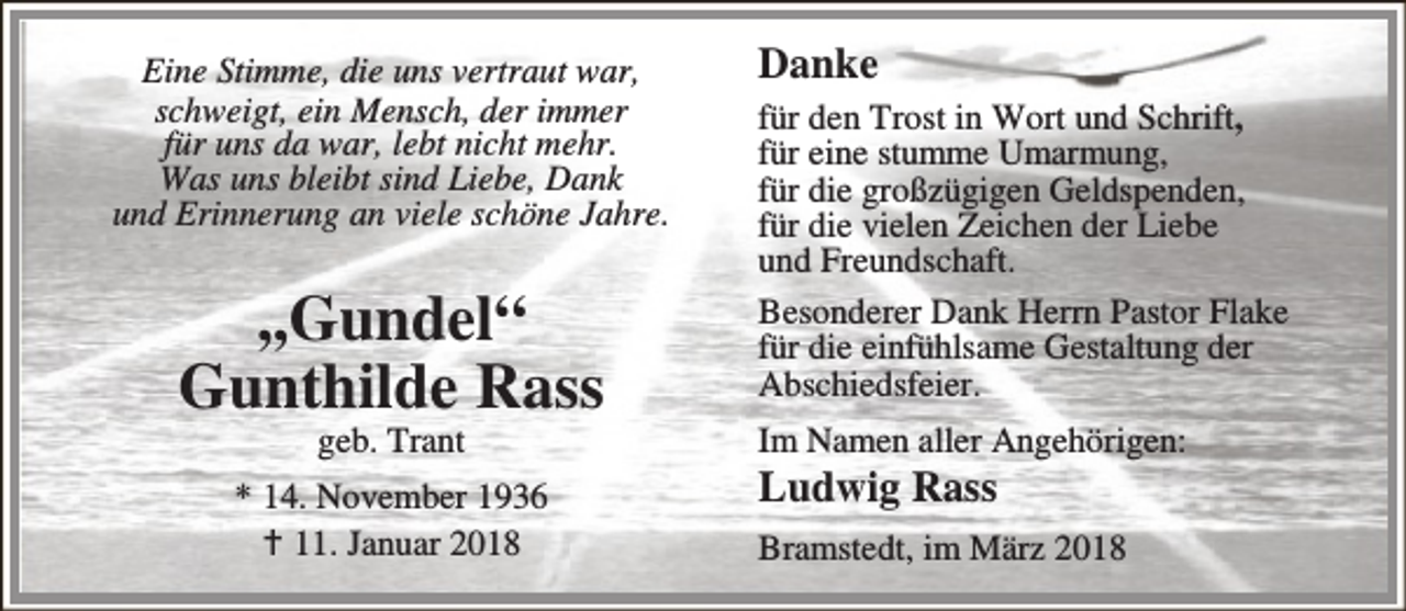 <p>Eine Stimme, die uns vertraut war,<br />schweigt, ein Mensch, der immer<br />für uns da war, lebt nicht mehr.<br />Was uns bleibt sind Liebe, Dank<br />und Erinnerung an viele schöne Jahre.</p><p>,,Gundel“<br />Gunthilde Rass<br />geb. Trant</p><p>* 14. November 1936<br />B 11. Januar 2018</p><p>Danke<br />für den Trost in Wort und Schrift,<br />für eine stumme Umarmung,<br />für die großzügigen Geldspenden,<br />für die vielen Zeichen der Liebe<br />und Freundschaft.<br />Besonderer Dank Herrn Pastor Flake<br />für die einfühlsame Gestaltung der<br />Abschiedsfeier.<br />Im Namen aller Angehörigen:</p><p>Ludwig Rass</p><p>Bramstedt, im März 2018</p>