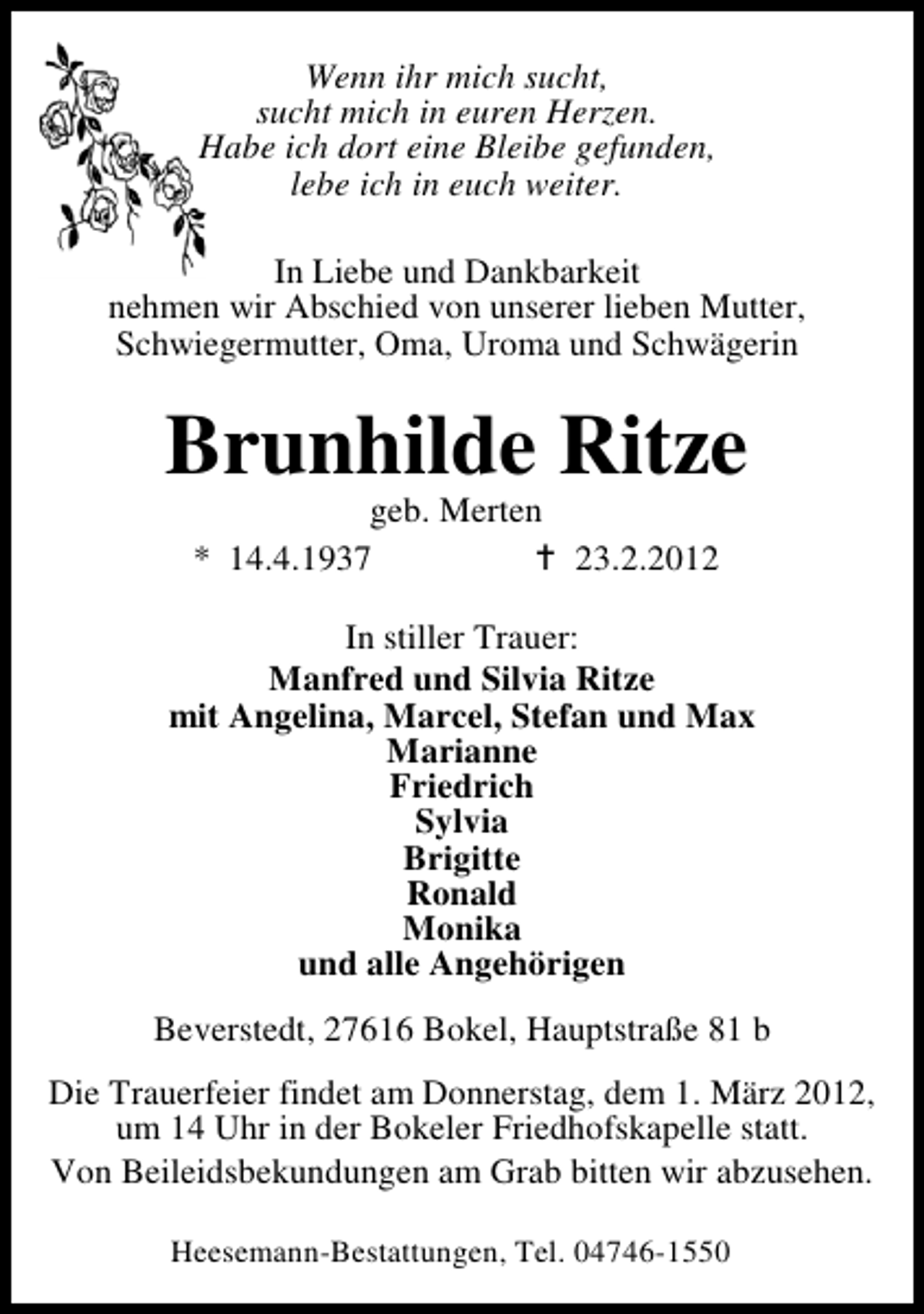 <p>Wenn ihr mich sucht,<br />sucht mich in euren Herzen.<br />Habe ich dort eine Bleibe gefunden,<br />lebe ich in euch weiter.<br />In Liebe und Dankbarkeit<br />nehmen wir Abschied von unserer lieben Mutter,<br />Schwiegermutter, Oma, Uroma und Schwägerin</p><p>Brunhilde Ritze<br />geb. Merten<br />* 14.4.1937<br />23.2.2012<br />In stiller Trauer:<br />Manfred und Silvia Ritze<br />mit Angelina, Marcel, Stefan und Max<br />Marianne<br />Friedrich<br />Sylvia<br />Brigitte<br />Ronald<br />Monika<br />und alle Angehörigen<br />Beverstedt, 27616 Bokel, Hauptstraße 81 b<br />Die Trauerfeier findet am Donnerstag, dem 1. März 2012,<br />um 14 Uhr in der Bokeler Friedhofskapelle statt.<br />Von Beileidsbekundungen am Grab bitten wir abzusehen.<br />Heesemann-Bestattungen, Tel. 04746-1550</p>